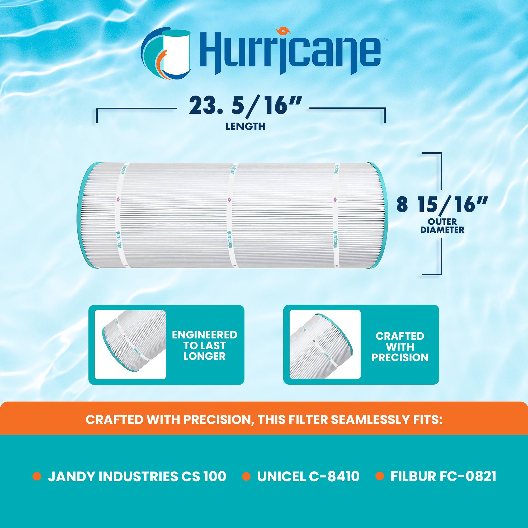 Hurricane  
23.5/16" LENGTH  
8 15/16" OUTER DIAMETER  
ENGINEERED TO LAST LONGER  
CRAFTED WITH PRECISION  
THIS FILTER SEAMLESSLY FITS:  
- JANDY INDUSTRIES CS 100  
- UNICEL C-8410  
- FILBUR FC-0821