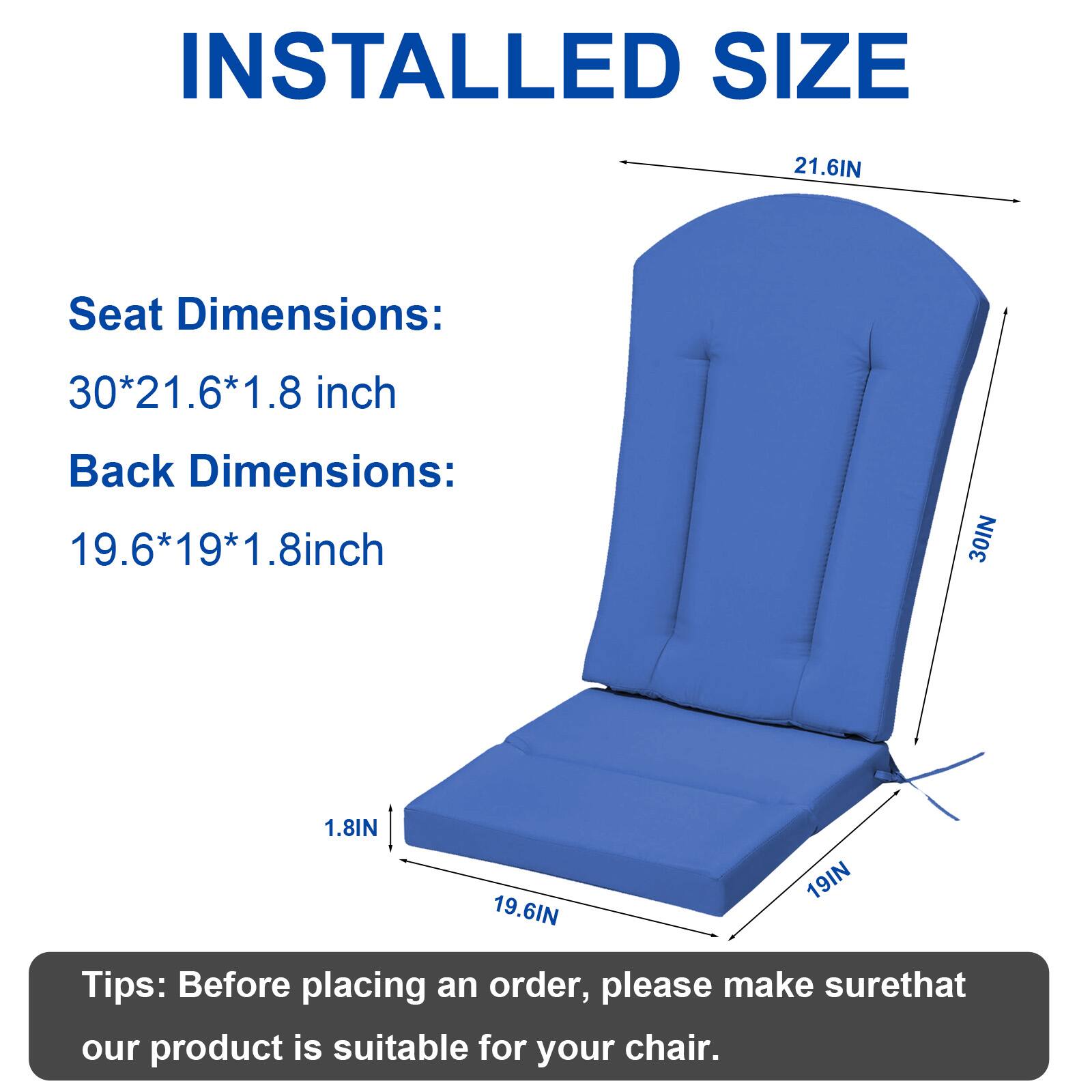 INSTALLED SIZE

Seat Dimensions: 30*21.6*1.8 inch  
Back Dimensions: 19.6*19*1.8 inch

Tips: Before placing an order, please make sure that our product is suitable for your chair.