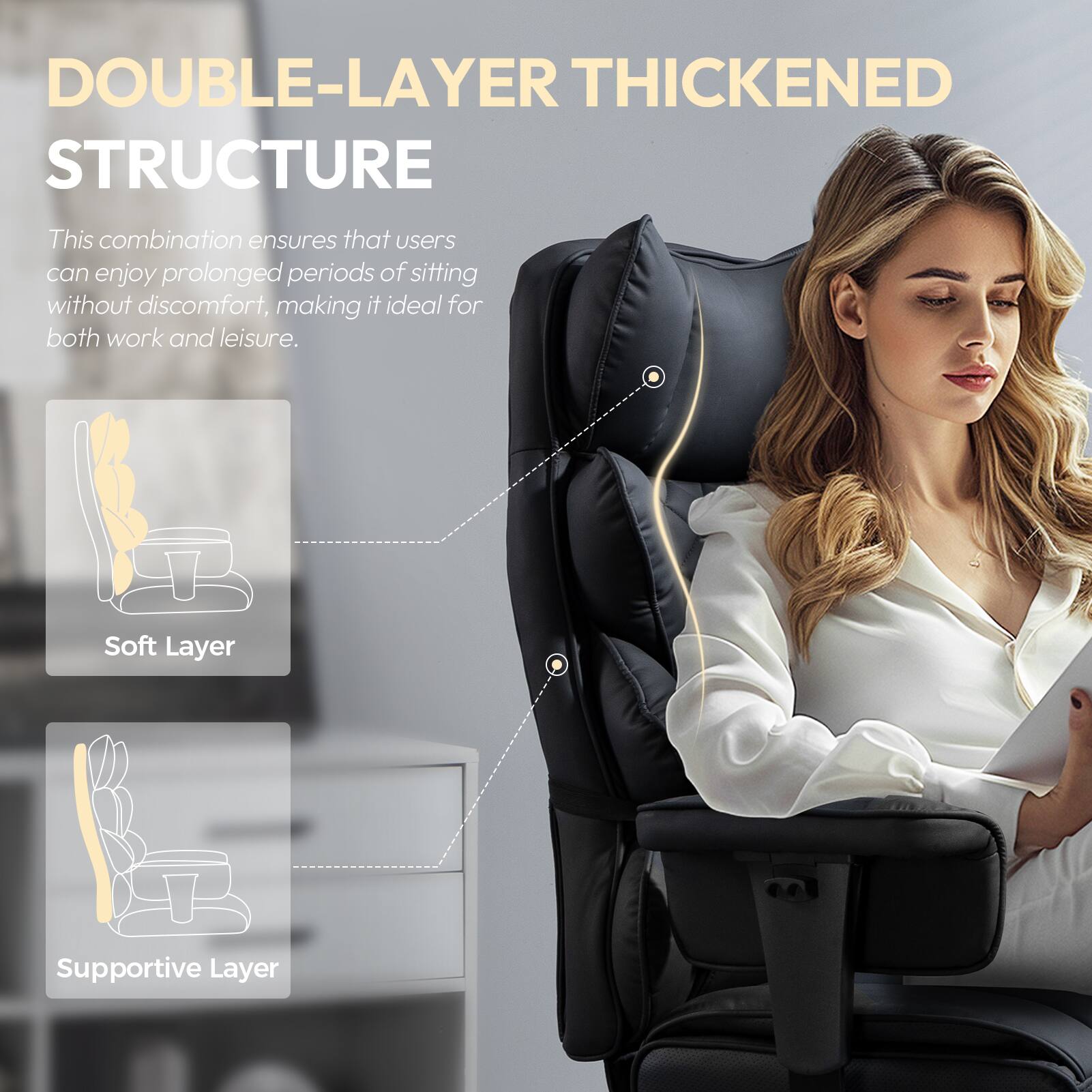 DOUBLE-LAYER THICKENED STRUCTURE

This combination ensures that users can enjoy prolonged periods of sitting without discomfort, making it ideal for both work and leisure.

- Soft Layer
- Supportive Layer