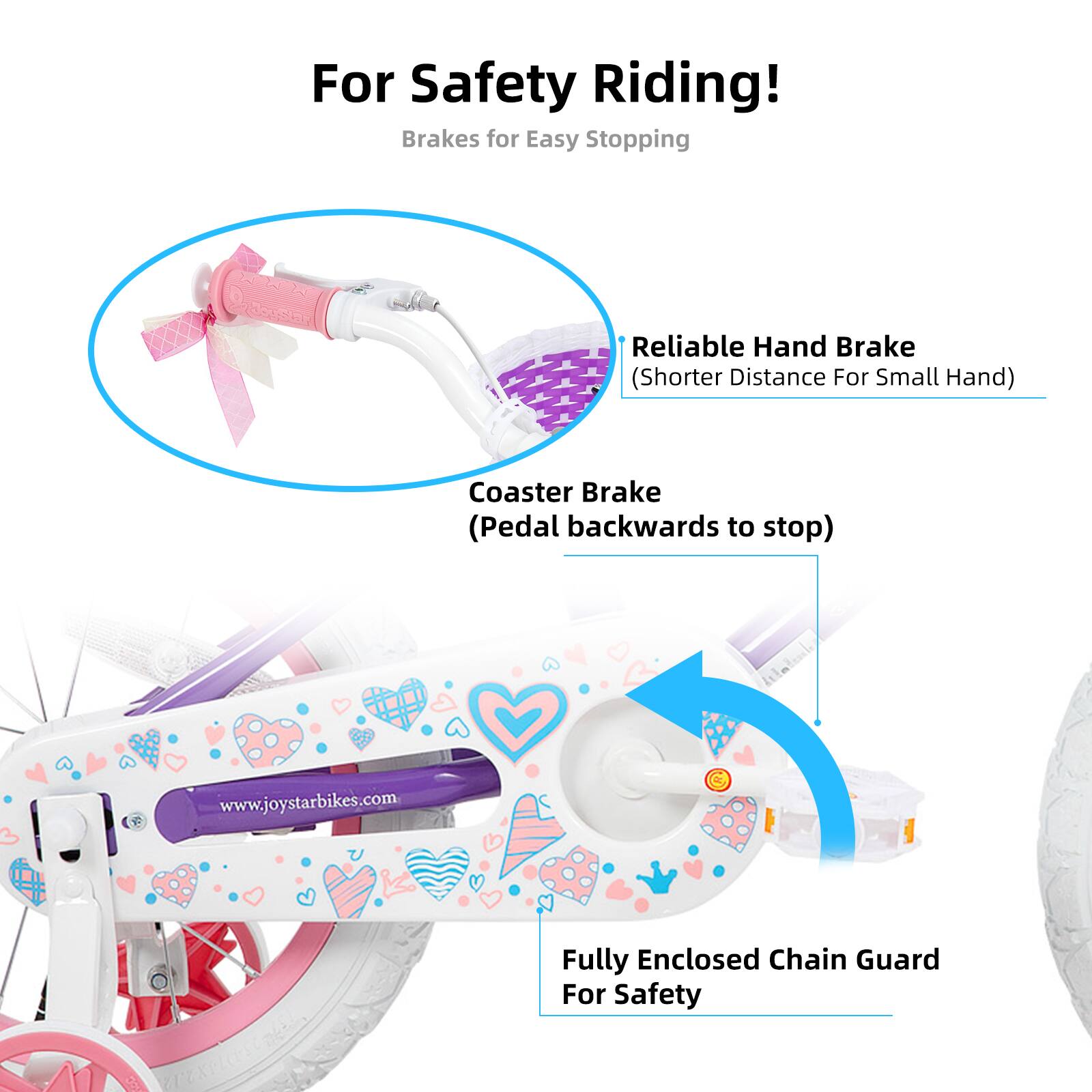 For Safety Riding!  
Brakes for Easy Stopping  
- Reliable Hand Brake (Shorter Distance For Small Hand)  
- Coaster Brake (Pedal backwards to stop)  
- Fully Enclosed Chain Guard For Safety  

www.joystarbikes.com