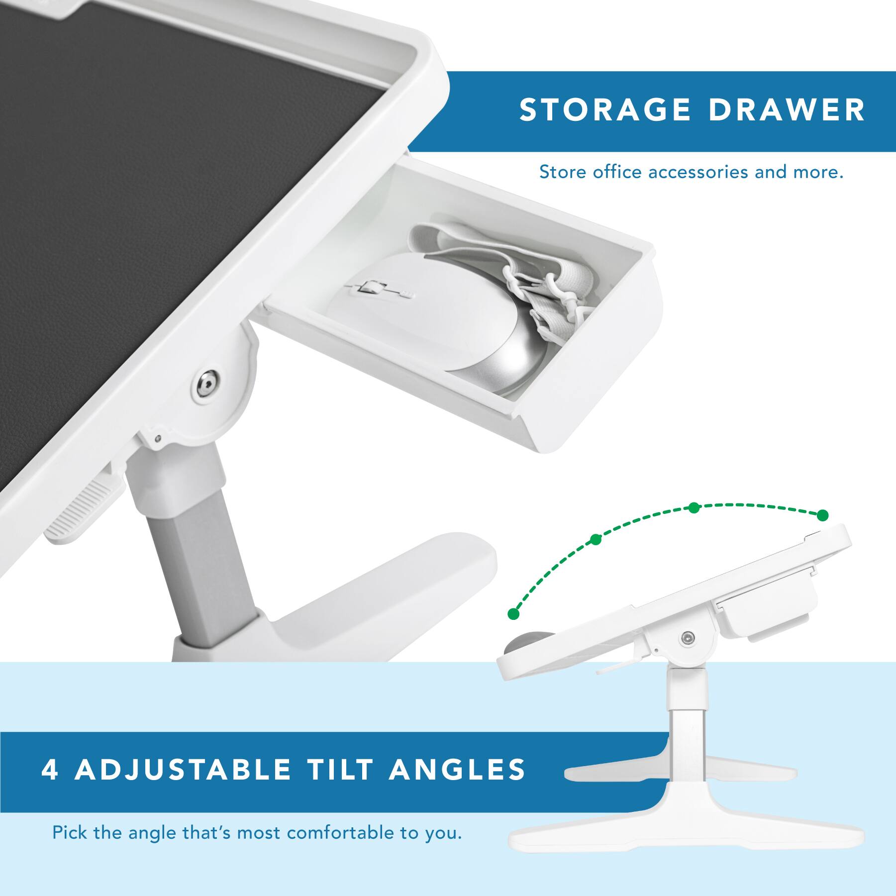 STORAGE DRAWER  
Store office accessories and more.  

4 ADJUSTABLE TILT ANGLES  
Pick the angle that's most comfortable to you.