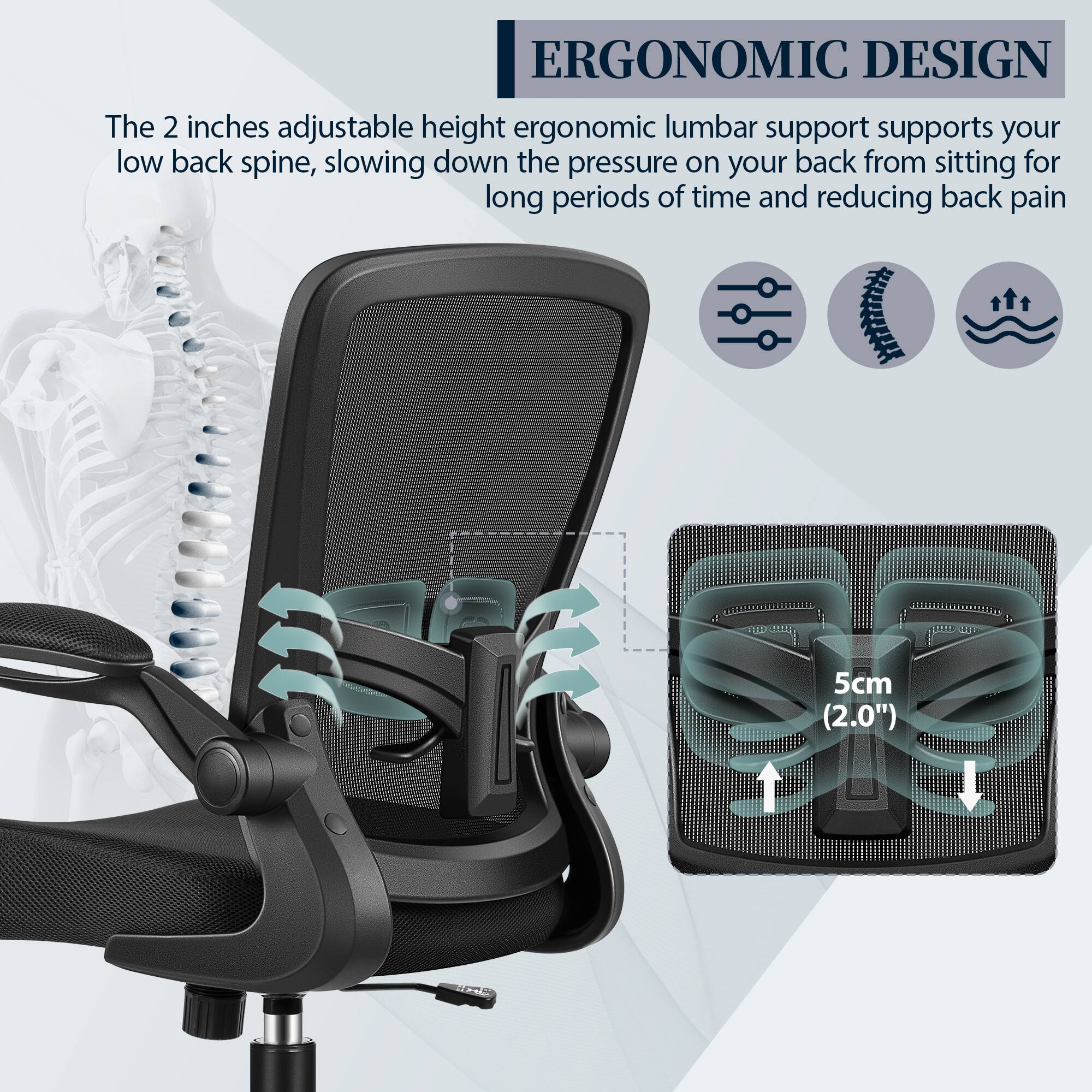 ERGONOMIC DESIGN

The 2 inches adjustable height ergonomic lumbar support supports your low back spine, slowing down the pressure on your back from sitting for long periods of time and reducing back pain.

5cm (2.0")