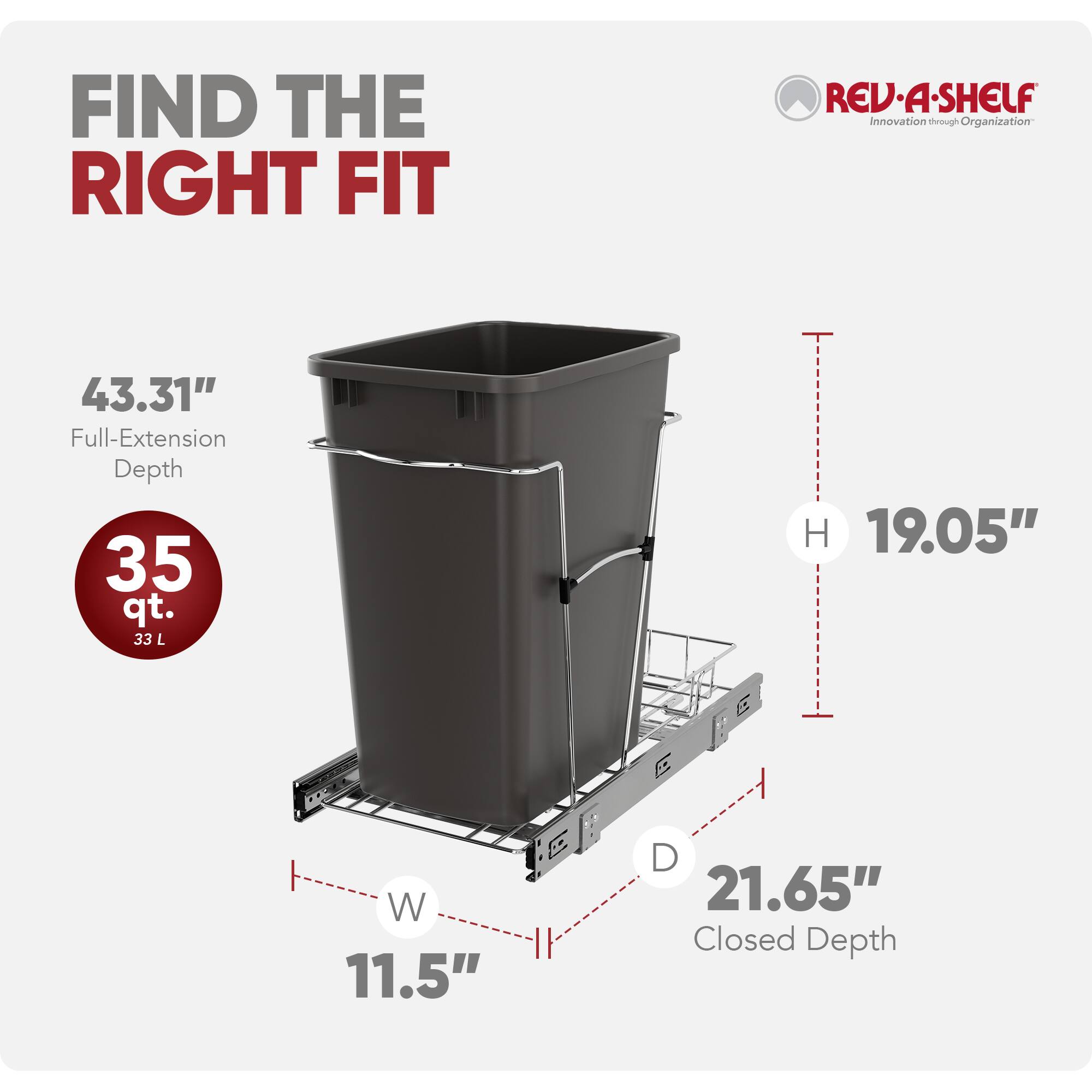 FIND THE RIGHT FIT  
REV-A-SHELF  
Innovation through Organization  

43.31" Full-Extension Depth  
35 qt. (33 L)  
H 19.05"  
W 11.5"  
D 21.65" Closed Depth