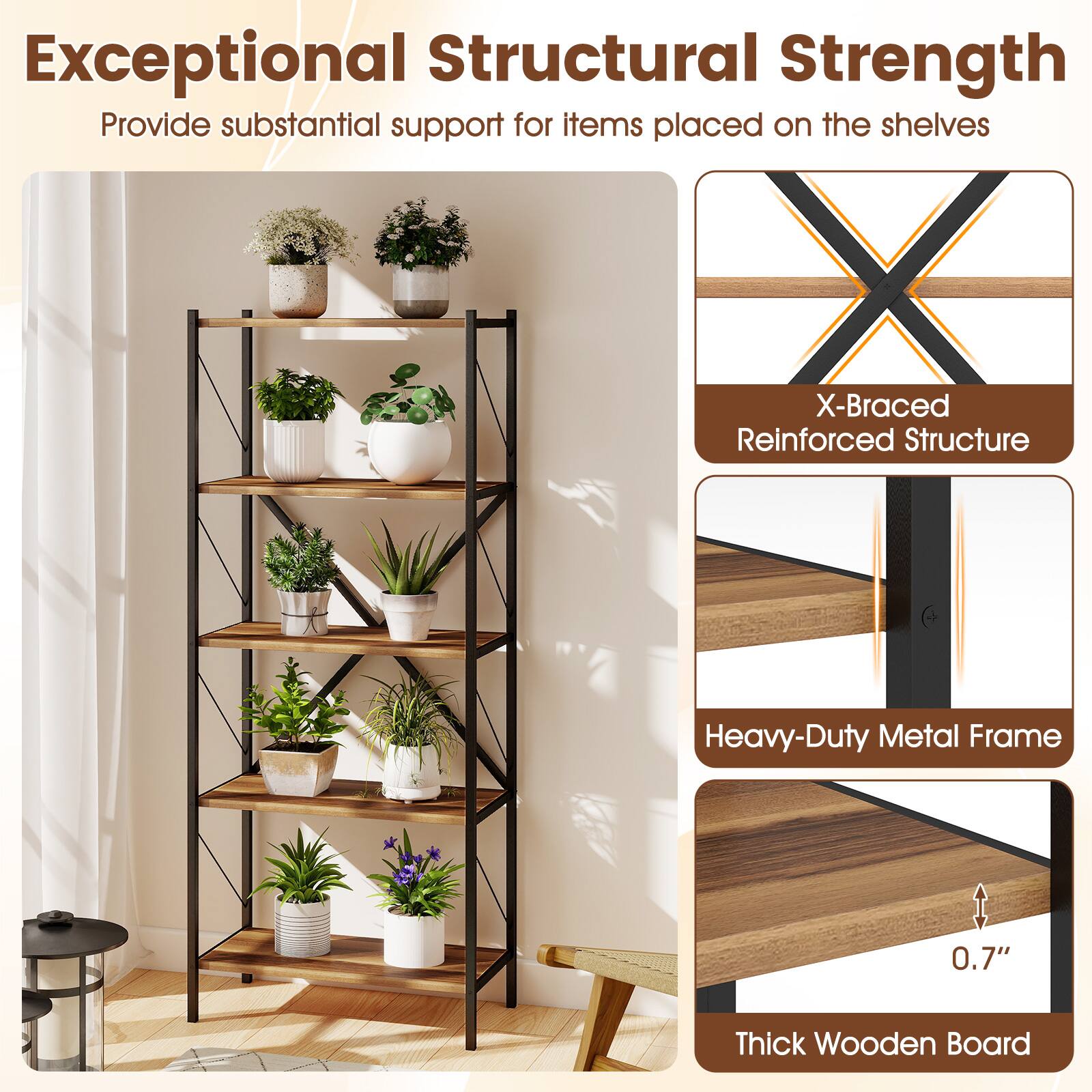 Exceptional Structural Strength  
Provide substantial support for items placed on the shelves  
X-Braced Reinforced Structure  
Heavy-Duty Metal Frame  
0.7" Thick Wooden Board