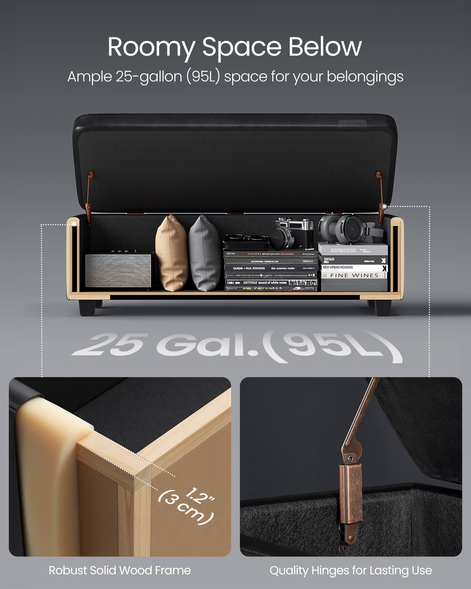 Roomy Space Below  
Ample 25-gallon (95L) space for your belongings  

25 Gal. (95L)  

Robust Solid Wood Frame  
1.2" (3 cm)  

Quality Hinges for Lasting Use