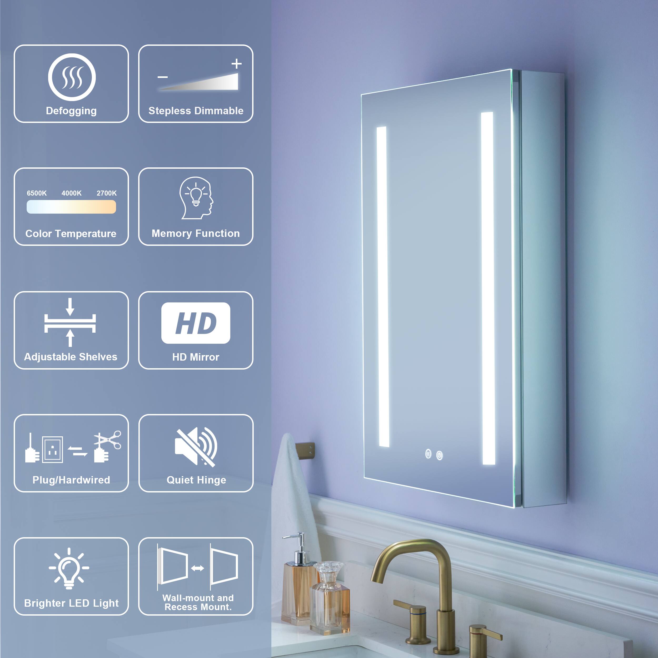 Defogging  
Stepless Dimmable  
6500K 4000K 2700K Color Temperature  
Memory Function  
HD Adjustable Shelves  
HD Mirror  
Plug/Hardwired  
Quiet Hinge  
Brighter LED Light  
Wall-mount and Recess Mount