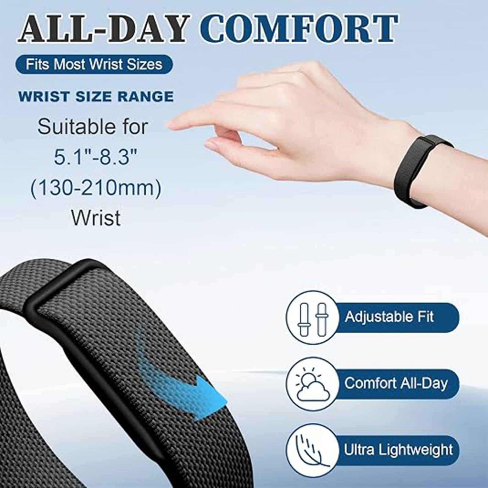 ALL-DAY COMFORT  
Fits Most Wrist Sizes  

WRIST SIZE RANGE  
Suitable for 5.1"-8.3" (130-210mm) Wrist  

Adjustable Fit  
Comfort All-Day  
Ultra Lightweight