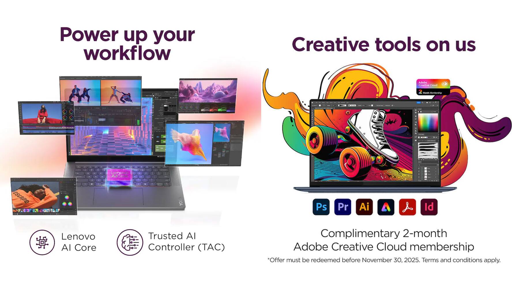 Power up your workflow  
Creative tools on us  

Adobe Creative Cloud  

Lenovo AI Core  
Trusted AI Controller (TAC)  

Complimentary 2-month Adobe Creative Cloud membership  
"Offer must be redeemed before November 30, 2025. Terms and conditions apply.