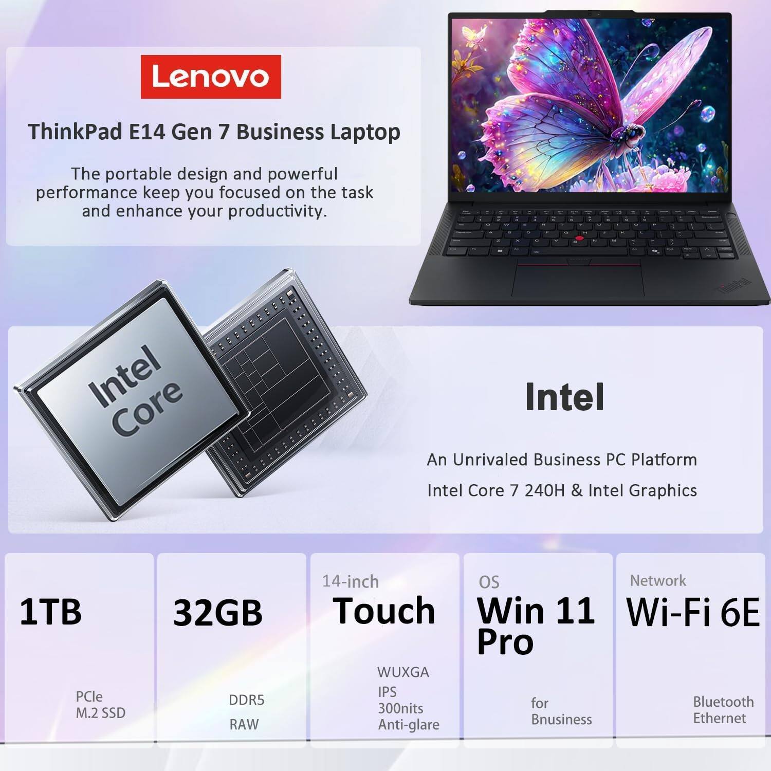Lenovo  
ThinkPad E14 Gen 7 Business Laptop  
The portable design and powerful performance keep you focused on the task and enhance your productivity.  

Intel  
An Unrivaled Business PC Platform  
Intel Core 7 240H & Intel Graphics  

1TB  
PCle M.2 SSD  

32GB  
DDR5 RAW  

14-inch  
Touch  
WUXGA  
IPS  
300nits  
Anti-glare  

OS  
Win 11 Pro  
for Business  

Network  
Wi-Fi 6E  
Bluetooth  
Ethernet