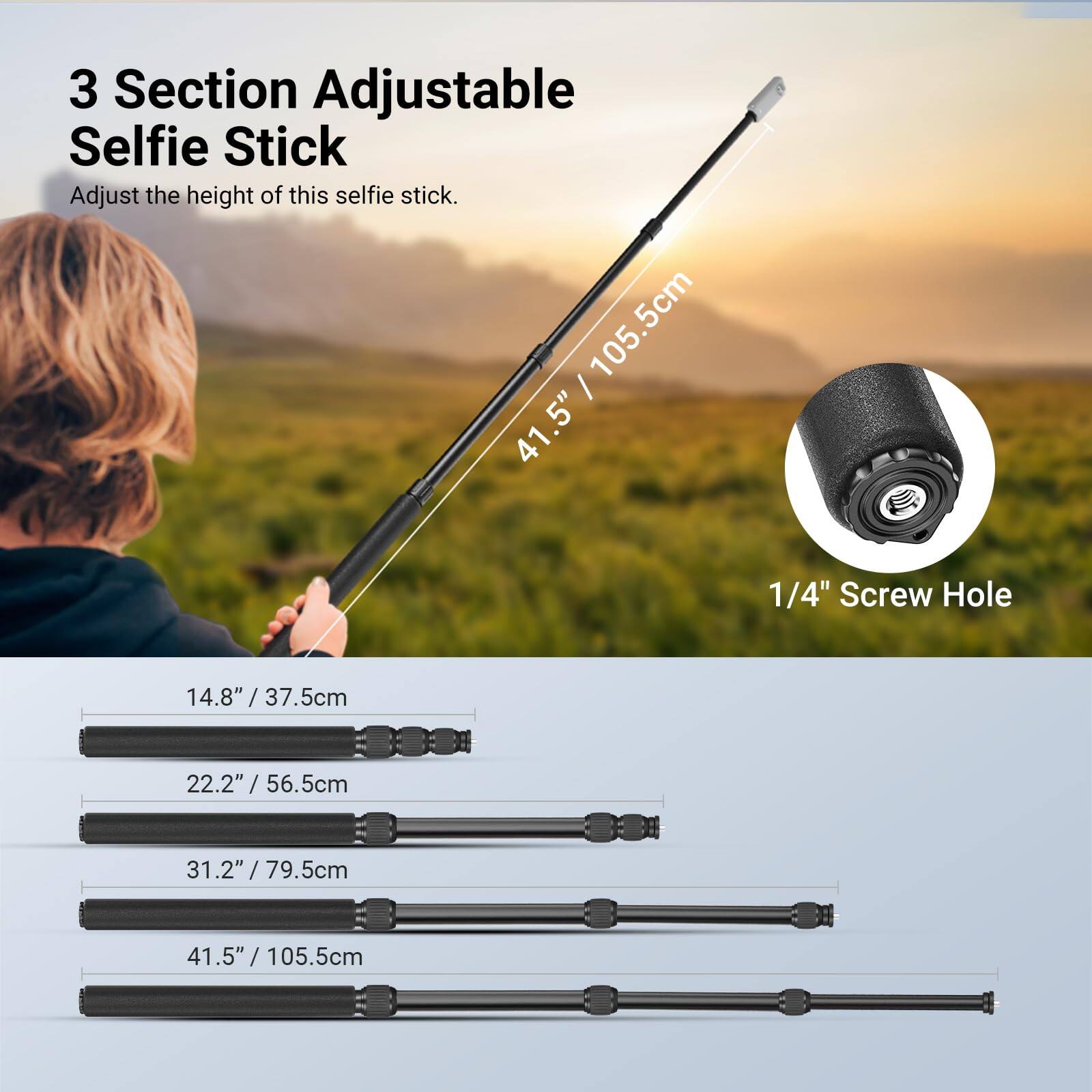 3 Section Adjustable Selfie Stick  
Adjust the height of this selfie stick.  

41.5" / 105.5cm  

1/4" Screw Hole  

14.8" / 37.5cm  
22.2" / 56.5cm  
31.2" / 79.5cm  
41.5" / 105.5cm
