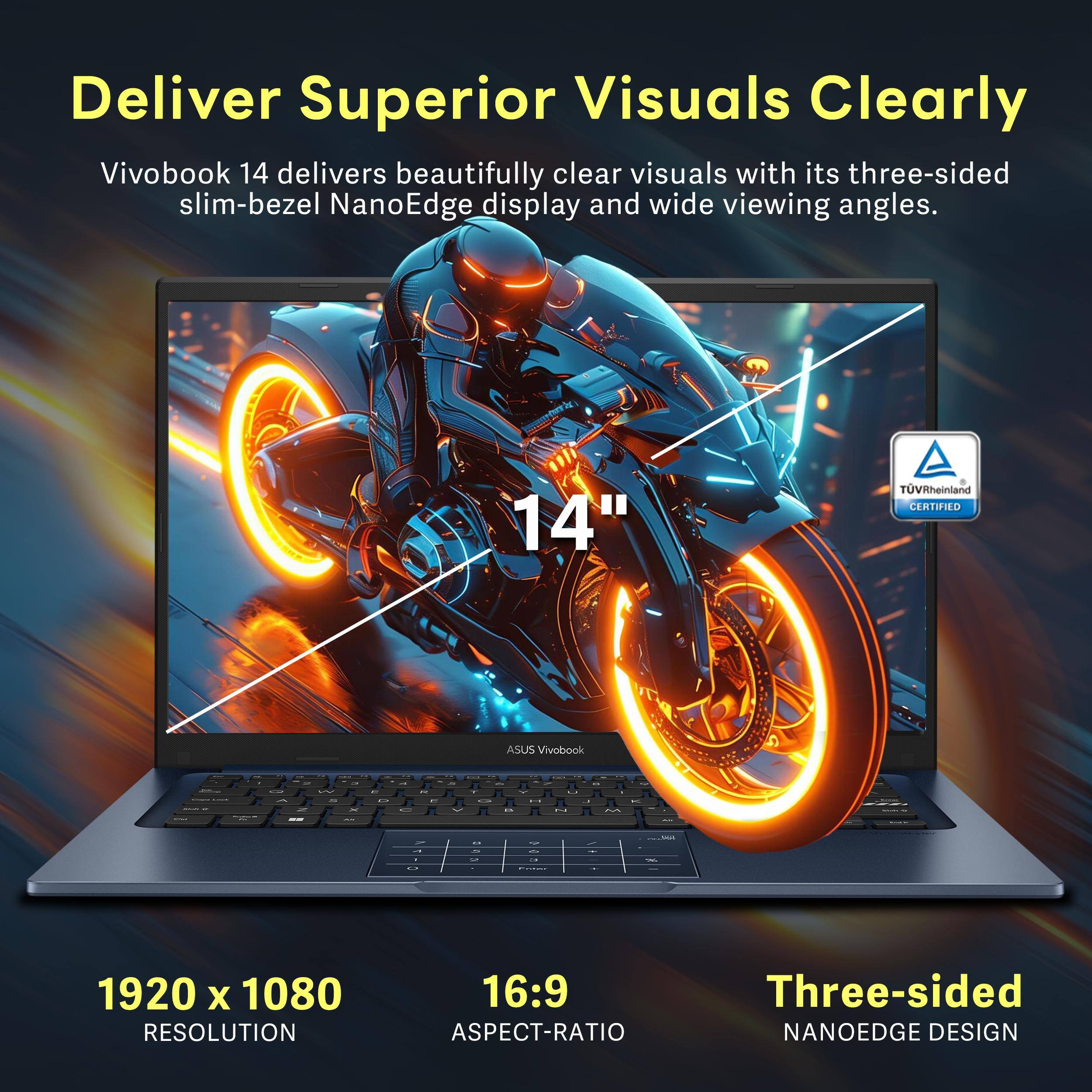 Deliver Superior Visuals Clearly

Vivobook 14 delivers beautifully clear visuals with its three-sided slim-bezel NanoEdge display and wide viewing angles.

14"  
1920 x 1080 RESOLUTION  
16:9 ASPECT-RATIO  
Three-sided NANOEDGE DESIGN  

TOVRheinland CERTIFIED