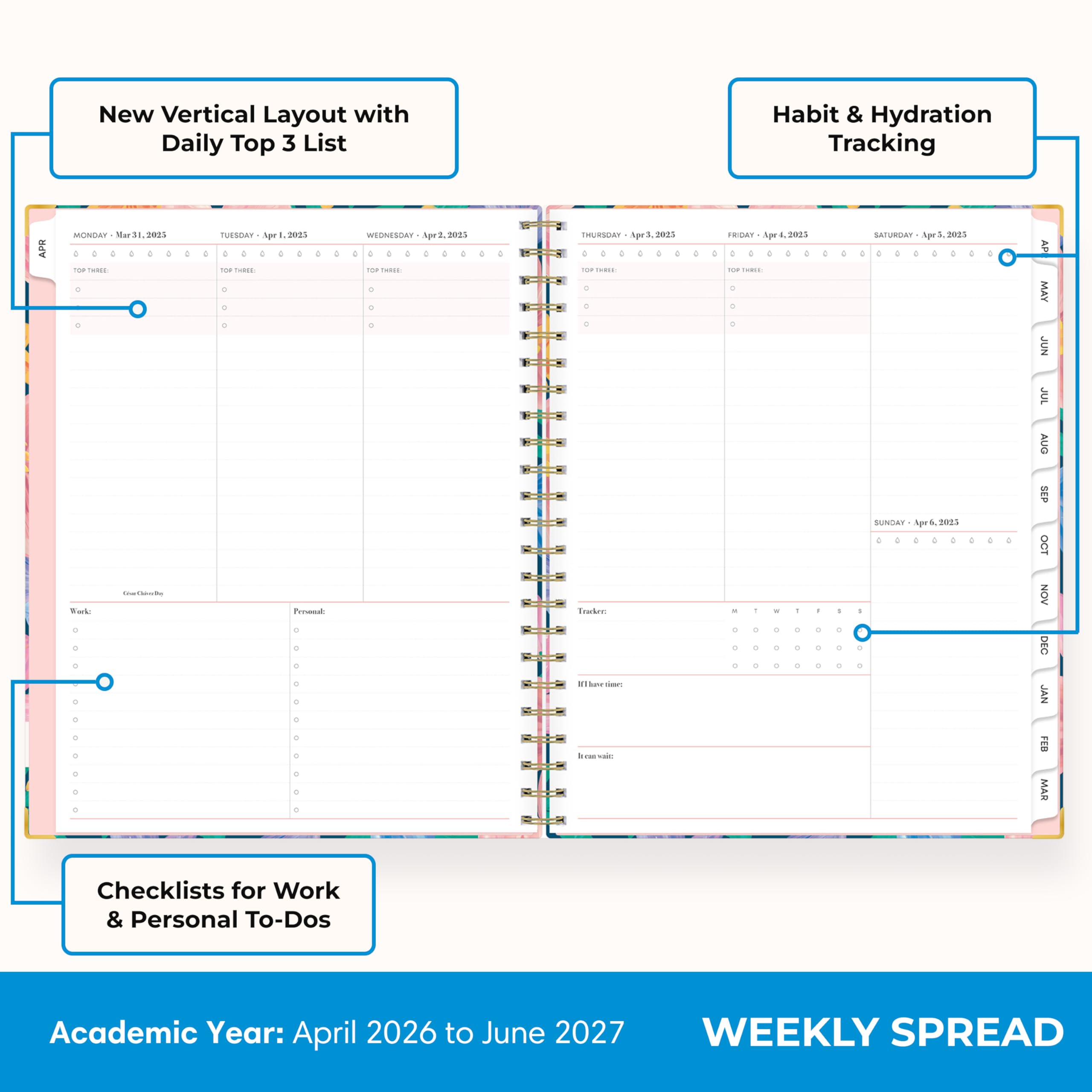 New Vertical Layout with Daily Top 3 List

Habit & Hydration Tracking

APR
MONDAY Mar 31, 2025 TOP THREE: 
TUESDAY Apr 1, 2025 TOP THREE: 
WEDNESDAY Apr 2, 2025 TOP THREE: 
THURSDAY Apr 3, 2025 TOP THREE: 
FRIDAY Apr 4, 2025 TOP THREE: 
SATURDAY Apr 5, 2025 TOP THREE: 
SUNDAY Apr 6, 2025

Checklists for Work & Personal To-Dos

Academic Year: April 2026 to June 2027

WEEKLY SPREAD
