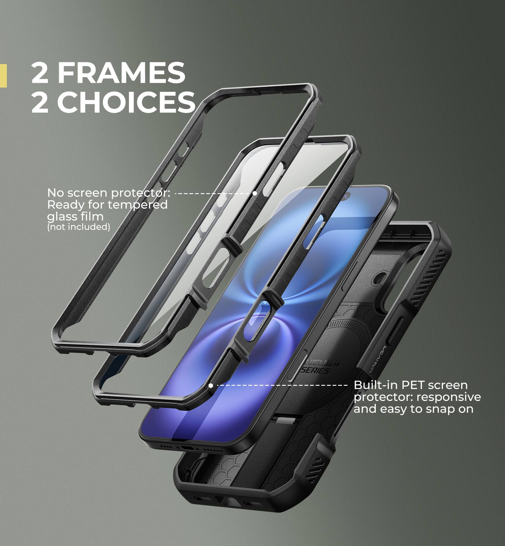 2 FRAMES 2 CHOICES

No screen protector: Ready for tempered glass film (not included)

Built-in PET screen protector: responsive and easy to snap on