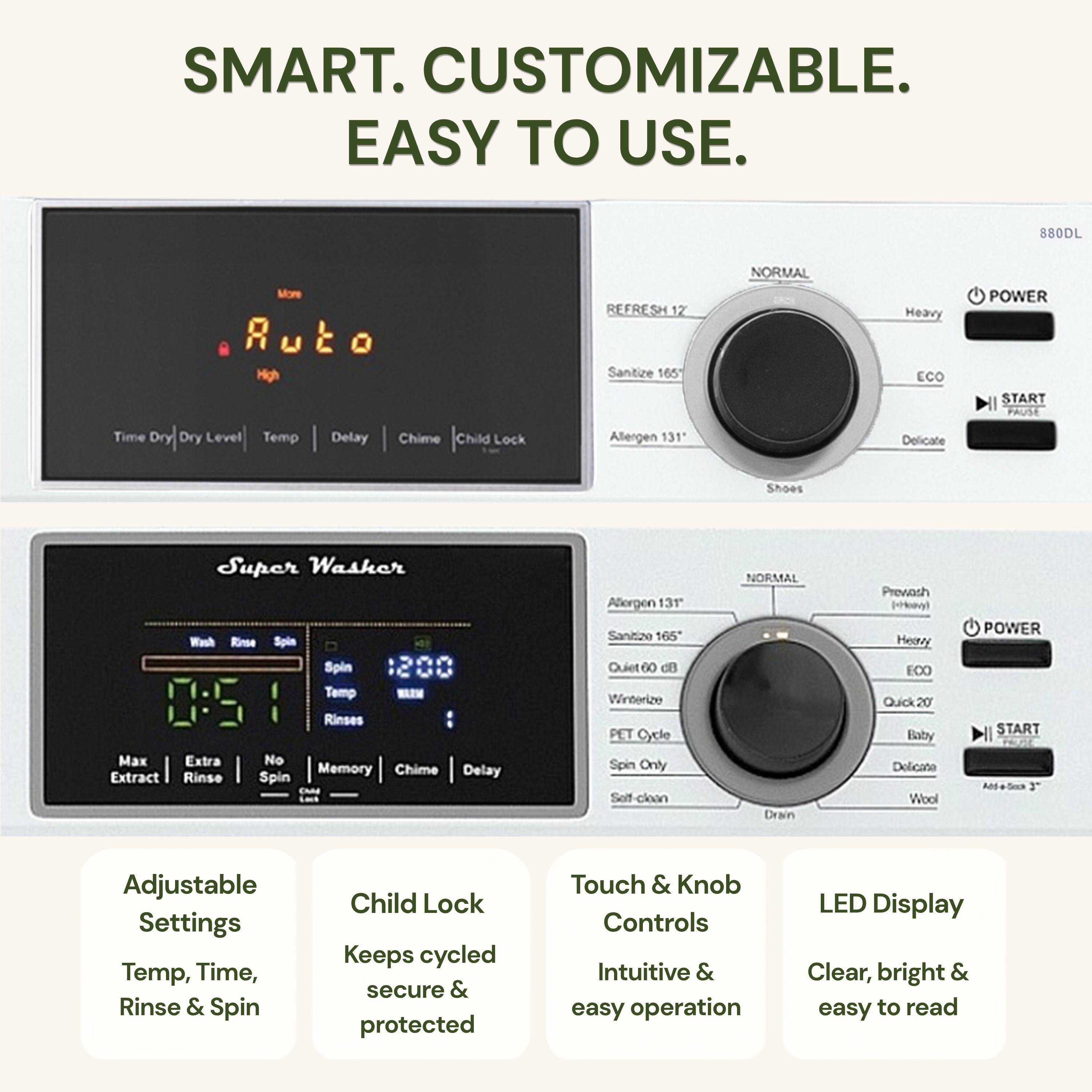 SMART. CUSTOMIZABLE. EASY TO USE.

880DL

- REFRESH 12
- Sanitize 165°
- Allergen 131°
- Delicate
- Shoes

- NORM
- Heavy
- ECO
- POWER
- START
- PAUSE

- Time Dry
- Dry Level
- Temp
- Delay
- Chime
- Child Lock

- Super Washer
- Wash
- Rinse
- Spin
- Spin Temp
- WLN
- Rinses
- Max
- Extra
- No
- Memory
- Chime
- Delay
- Extract
- Rinse
- Spin
- Allergen 13T
- Sanitizo 165°
- Quiet 60 dB
- Winterize
- PET Cycle
- Spin Only
- Self-clean
- Drain

- Adjustable Settings
  - Temp, Time, Rinse & Spin
- Child Lock
  - Keeps cycled secure & protected
- Touch & Knob Controls
  - Intuitive & easy operation
- LED Display
  - Clear, bright & easy to read