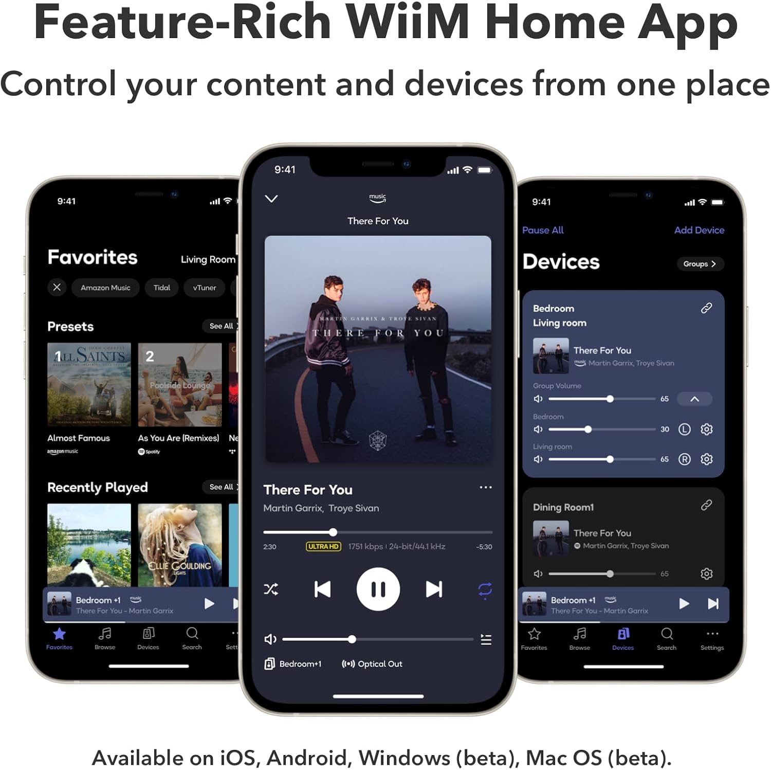 Feature-Rich WiiM Home App  
Control your content and devices from one place  

9:41  
9:41 atl muni  
9:41  

There For You  
Pause All  
Add Device  
Favorites  
Living Room  
Devices  
Groups  

Amazon Music  
Tidal  
vTuner  
Presets  
SAINTS 2  
See All  

...  
...  
...  

THERE FOR YOU  
Bedroom Living Room  
There For You  
Martin Garrix Troye Sivan  

Pooleid coungal  
Group Velumo  
65  
Almost Famous - As You Are [Remixes]  
N  
Bedroom Living room  
30  

Recently Played  
See All  
There For You  
Martin Garrix Troye Sivan  

Dining Rooml  
230  
ULTRAHD  
17% kbps  
24-bit/44.1 kHz  
-830  
There For You  
Martin Garrix Troye Sivan  

ELE GOULDING  
Bedroom 1  
There For You  
Martin Gorrix  

There For YoU  
Martin Gorrix 65  

Favorites  
Browne  
Devices  
Search  
sl  
Bedroom+1  
01-1