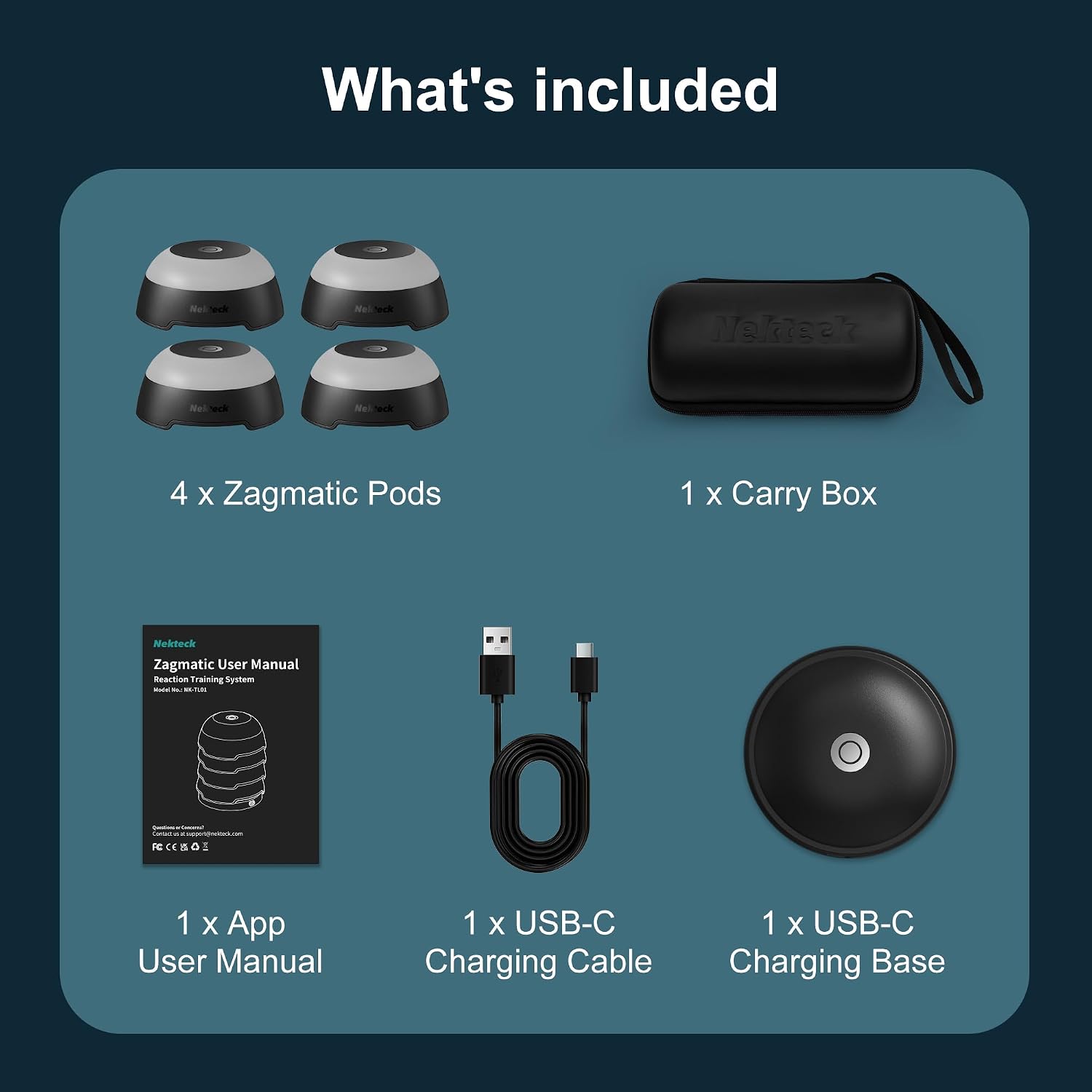 What's included

Nekteck
4 X Zagmatic Pods
1 X Carry Box
Nekteck Zagmatic User Manual Reaction Training System Made: W NIK-TUDE
1 X App User Manual
1 X USB-C Charging Cable
1 X USB-C Charging Base