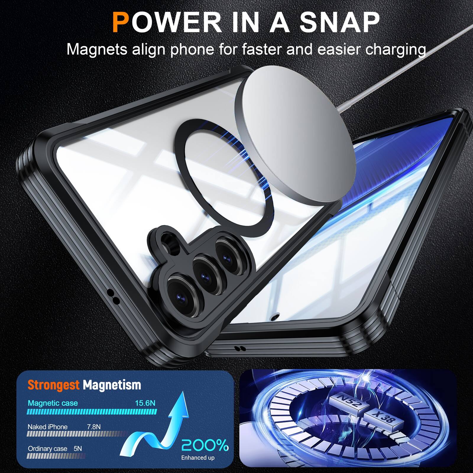 POWER IN A SNAP  
Magnets align phone for faster and easier charging

Strongest Magnetism  
Magnetic case 15.6N  
Naked iPhone 7.8N  
Ordinary case 5N

200% Enhanced up  
N52 X38