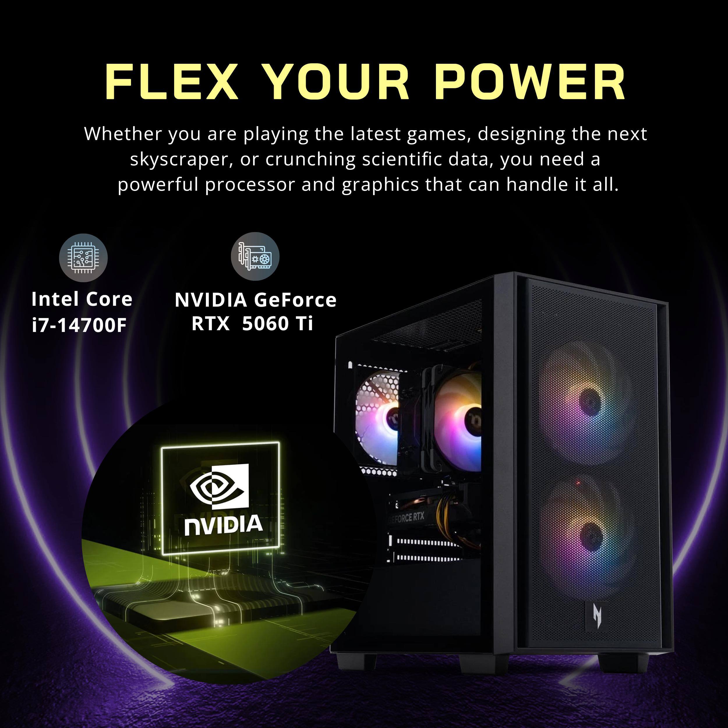 FLEX YOUR POWER

Whether you are playing the latest games, designing the next skyscraper, or crunching scientific data, you need a powerful processor and graphics that can handle it all.

Intel Core i7-14700F

NVIDIA GeForce RTX 5060 Ti