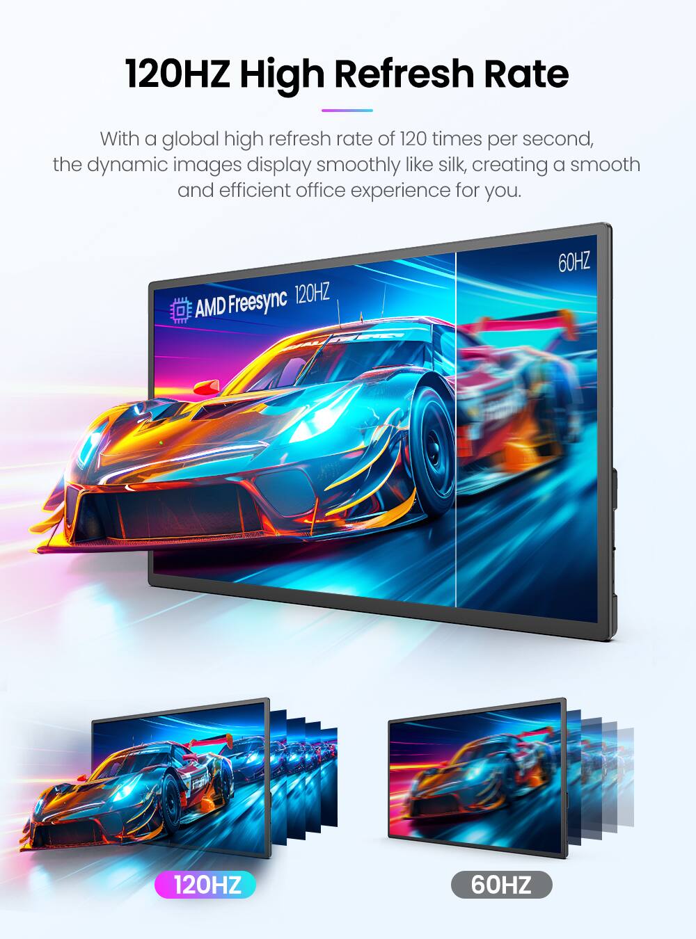 120HZ High Refresh Rate

With a global high refresh rate of 120 times per second, the dynamic images display smoothly like silk, creating a smooth and efficient office experience for you.

Freesync 120HZ AMD 60HZ 120HZ 60HZ