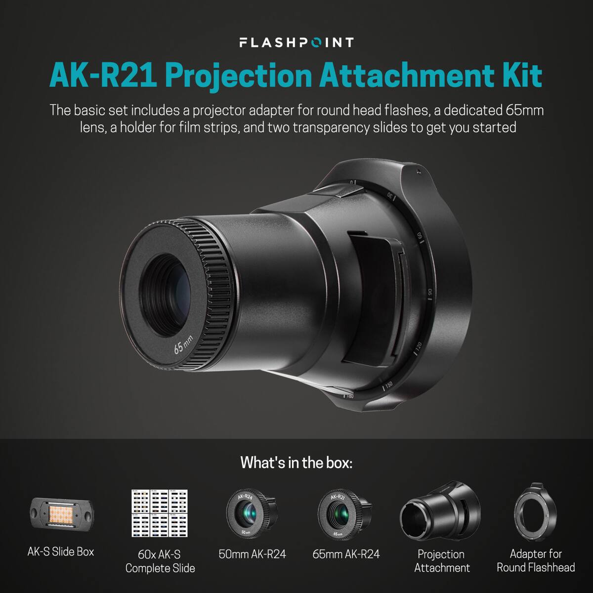 FLASHPOINT AK-R21 Projection Attachment Kit

The basic set includes a projector adapter for round head flashes, a dedicated 65mm lens, a holder for film strips, and two transparency slides to get you started

What's in the box:
- AK-S Slide Box
- 60x AK-S Complete Slide
- 50mm AK-R24
- 65mm AK-R24
- Projection Attachment Adapter for Round Flashhead