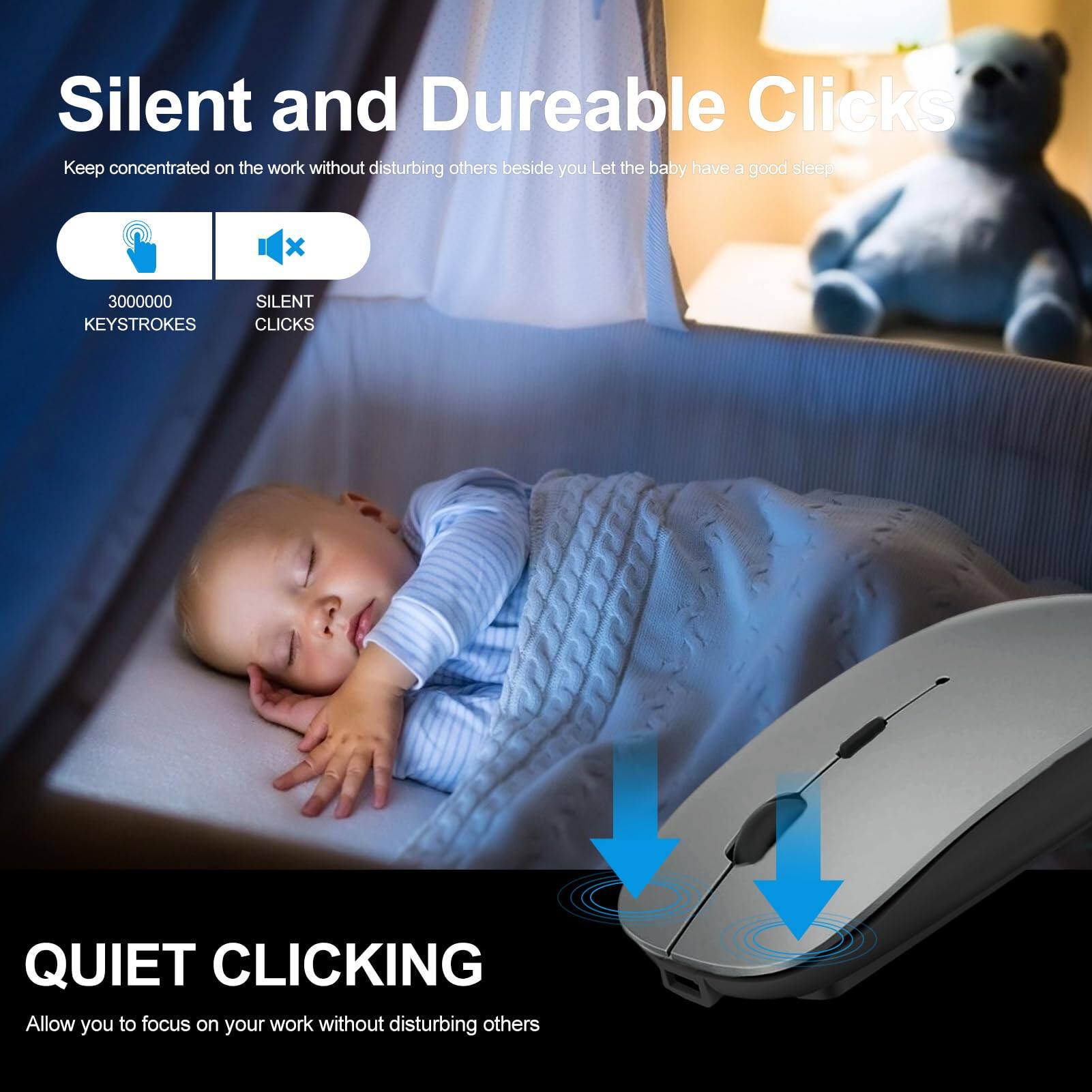 Silent and Durable Clicks  
Keep concentrated on the work without disturbing others beside you. Let the baby have a good sleep.  

3000000 KEYSTROKES  
SILENT CLICKS  

Quiet Clicking  
Allow you to focus on your work without disturbing others