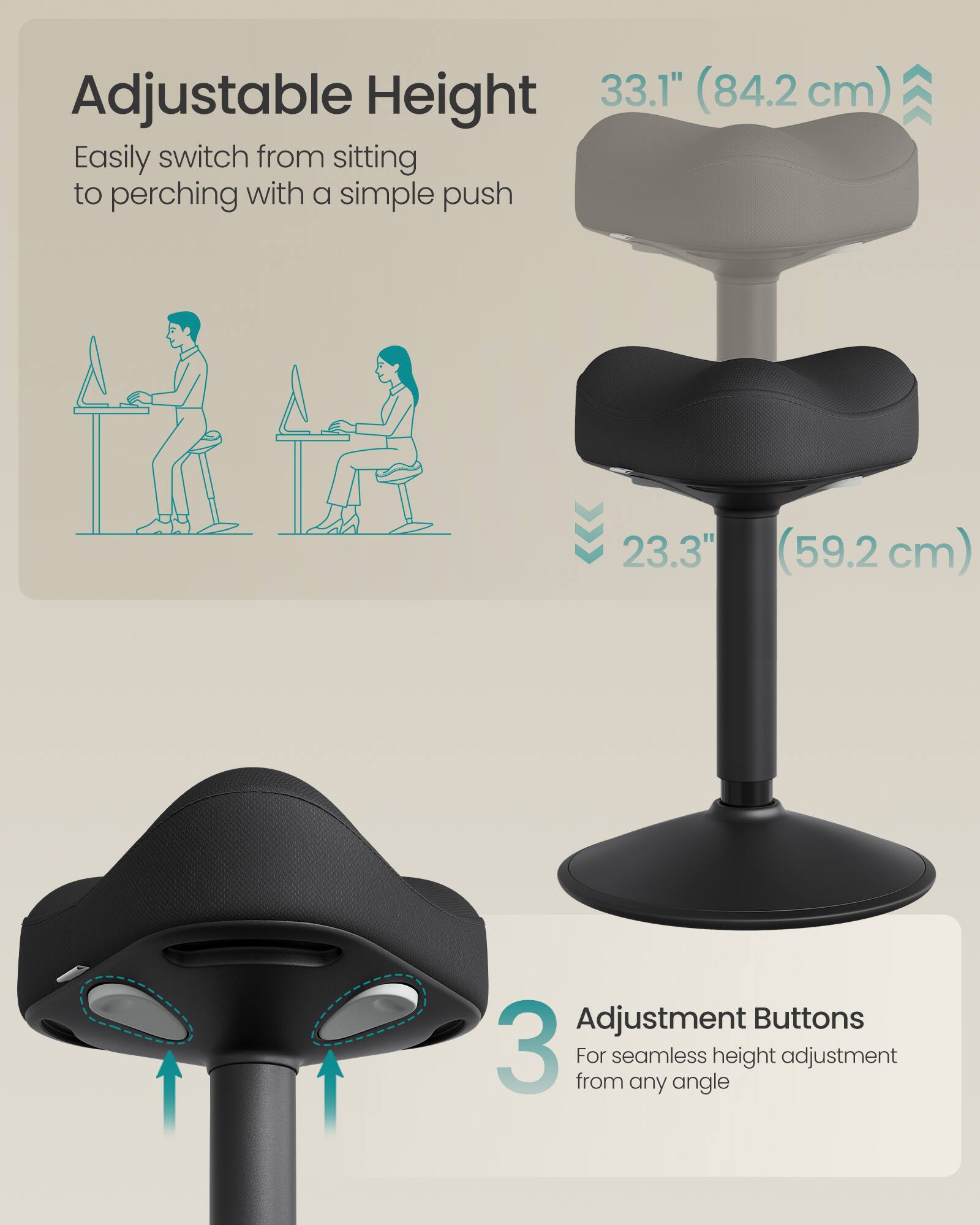 Adjustable Height  
33.1" (84.2 cm)  
Easily switch from sitting to perching with a simple push  

23.3" (59.2 cm)  

Adjustment Buttons  
3  
For seamless height adjustment from any angle