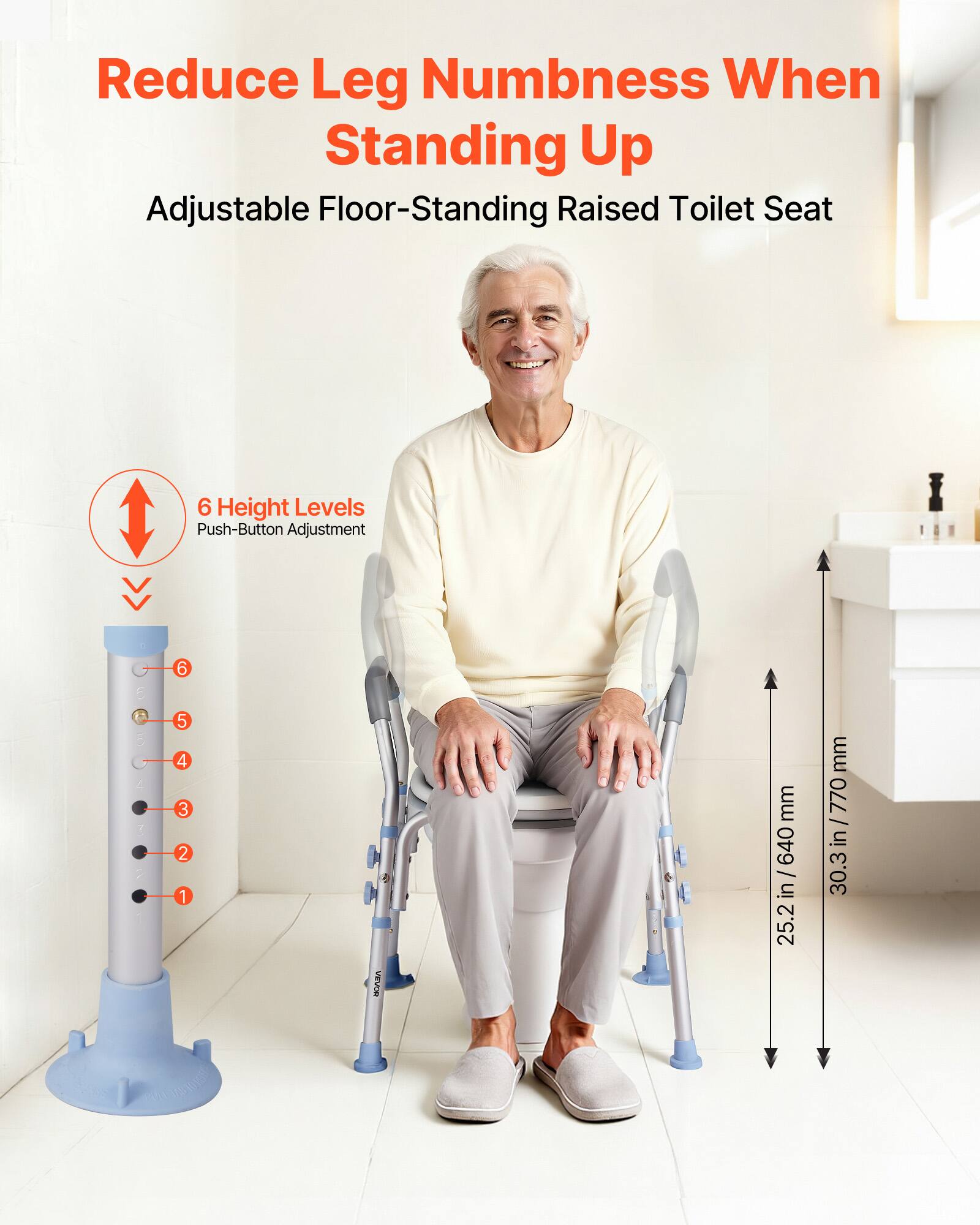 Reduce Leg Numbness When Standing Up  
Adjustable Floor-Standing Raised Toilet Seat  

6 Height Levels  
Push-Button Adjustment  

25.2 in / 640 mm  
30.3 in / 770 mm