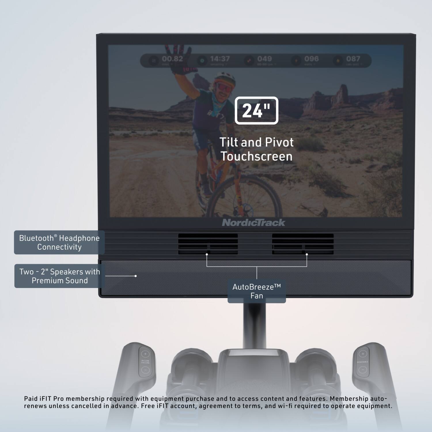 00.82 14:37 049 - - 096 087 24" Tilt and Pivot Touchscreen NordicTrack Bluetooth Headphone Connectivity Two 2" Speakers with Premium Sound AutoBreeze™ Fan

Paid iFIT Pro membership required with equipment purchase and to access content and features. Membership auto-renews unless cancelled in advance. Free FIT account, agreement to terms, and wi-fi required to operate equipment.