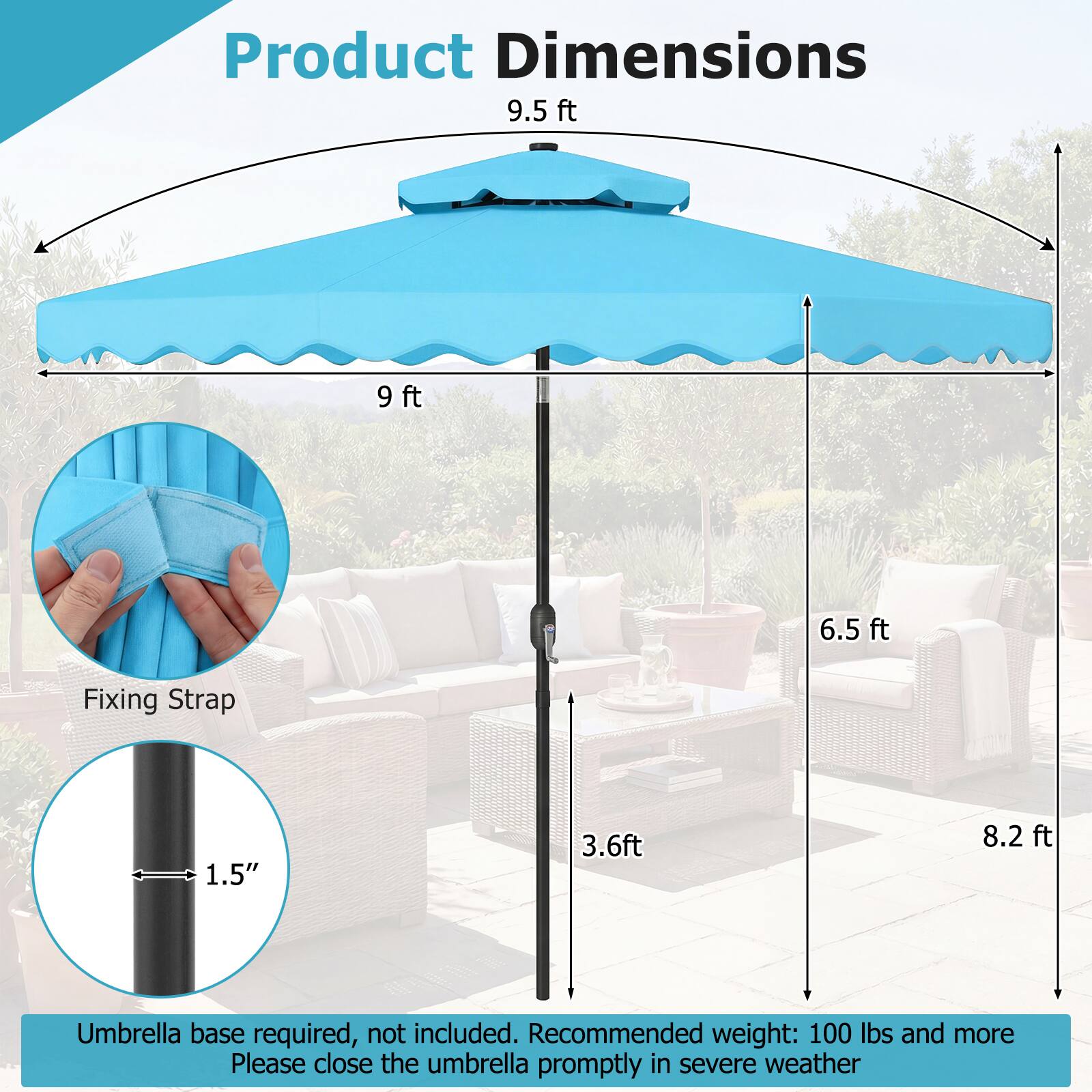 Product Dimensions  
9.5 ft  
9 ft  
6.5 ft  
Fixing Strap: 1.5"  
3.6 ft  
8.2 ft  

Umbrella base required, not included.  
Recommended weight: 100 lbs and more  
Please close the umbrella promptly in severe weather