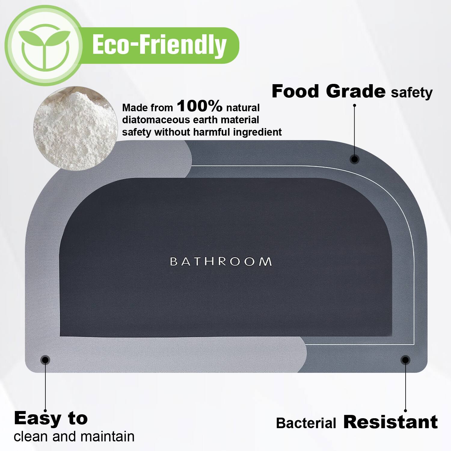 Eco-Friendly  
Food Grade safety  
Made from 100% natural diatomaceous earth material safety without harmful ingredient  
Bathroom  
Easy to clean and maintain  
Bacterial Resistant