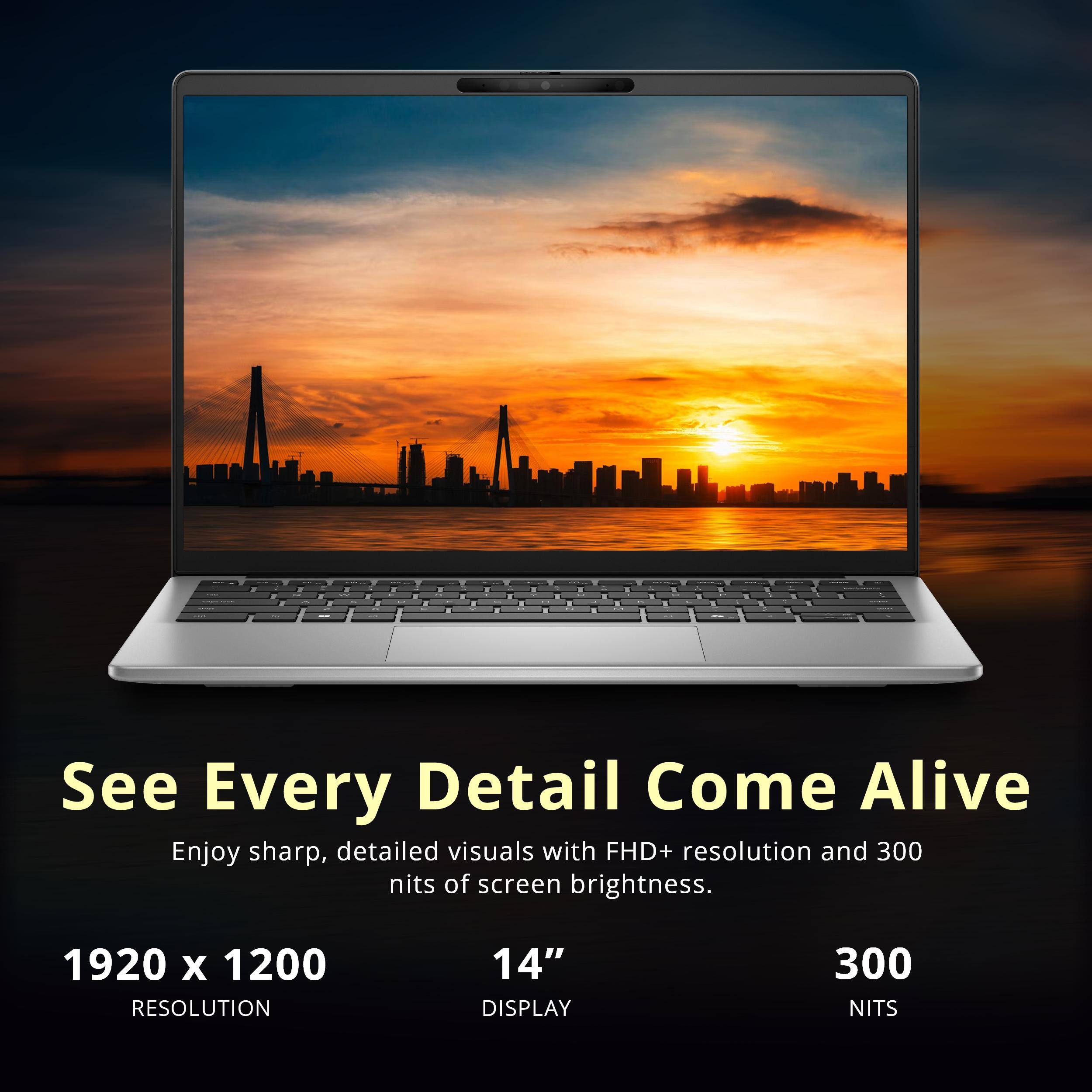 See Every Detail Come Alive

Enjoy sharp, detailed visuals with FHD+ resolution and 300 nits of screen brightness.

1920 x 1200 RESOLUTION
14" DISPLAY
300 NITS