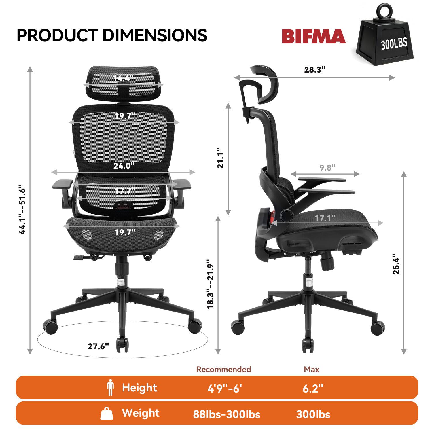 PRODUCT DIMENSIONS

BIFMA 300LBS

- 14.4"
- 28.3"
- 19.7"
- 44.1" -- 51.6"
- 24.0"
- 17.7"
- 19.7"
- 21.1"
- 18.3" -- 21.9"
- 9.8"
- 17.1"
- 25.4"
- 27.6"

Recommended Max Height: 4'9" - 6'

Weight: 88lbs - 300lbs

Max Weight: 300lbs
