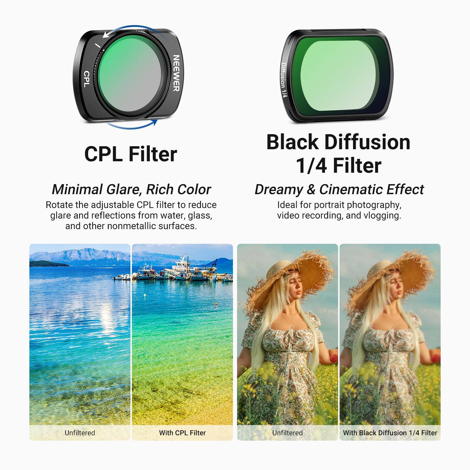 CPL NEEWER Diffusion 1/4 CPL Filter Minimal Glare, Rich Color

Rotate the adjustable CPL filter to reduce glare and reflections from water, glass, and other nonmetallic surfaces.

Black Diffusion 1/4 Filter Dreamy & Cinematic Effect

Ideal for portrait photography, video recording, and vlogging.

Unfiltered With CPL Filter

Unfiltered With Black Diffusion 1/4 Filter
