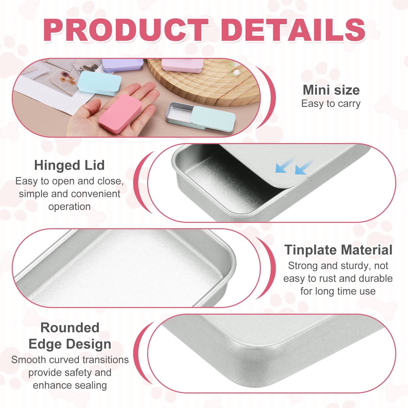 PRODUCT DETAILS

Mini size
Easy to carry

Hinged Lid
Easy to open and close, simple and convenient operation

Tinplate Material
Strong and sturdy, not easy to rust and durable for long time use

Rounded Edge Design
Smooth curved transitions provide safety and enhance sealing