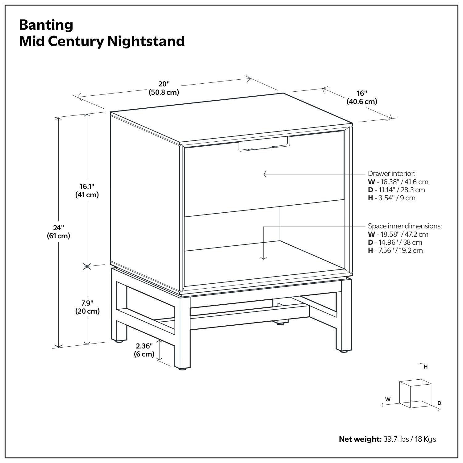 Banting Mid Century Nightstand

- Width: 20" (50.8 cm)
- Depth: 16" (40.6 cm)
- Height: 24" (61 cm)
- Drawer interior:
  - Width: 16.38" (41.6 cm)
  - Depth: 11.14" (28.3 cm)
  - Height: 3.54" (9 cm)
- Space inner dimensions:
  - Width: 18.58" (47.2 cm)
  - Depth: 14.96" (38 cm)
  - Height: 7.56" (19.2 cm)
- Net weight: 39.7 lbs / 18 Kgs

Dimensions:
- Width: 20" (50.8 cm)
- Depth: 16" (40.6 cm)
- Height: 24" (61 cm)
- Drawer interior:
  - Width: 16.38" (41.6 cm)
  - Depth: 11.14" (28.3 cm)
  - Height: 3.54" (9 cm)
- Space inner dimensions:
  - Width: 18.58" (47.2 cm)
  - Depth: 14.96" (38 cm)
  - Height: 7.56" (19.2 cm)
- Net weight: 39.7 lbs / 18 Kgs