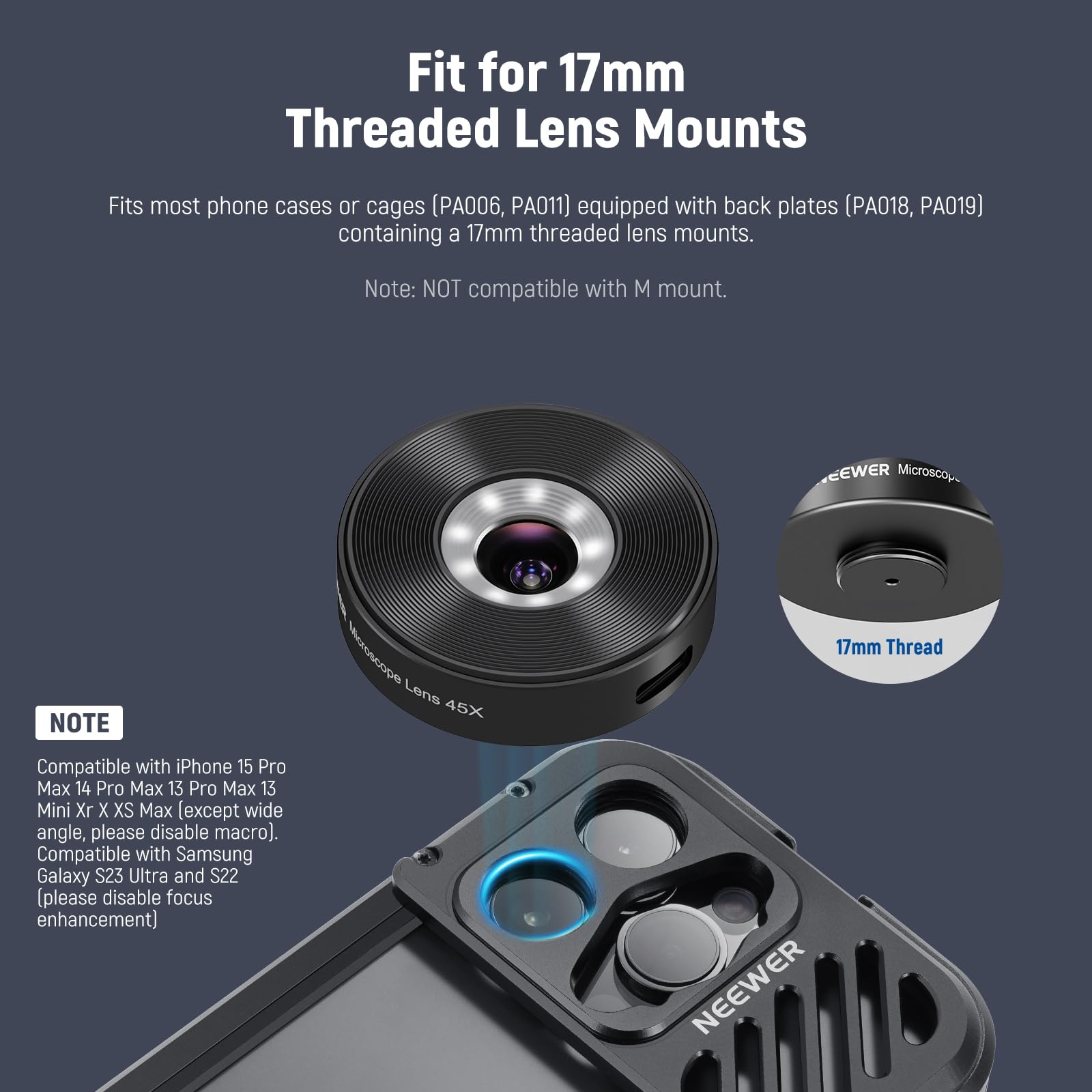 Fit for 17mm Threaded Lens Mounts

Fits most phone cases or cages (PA006, PA011) equipped with back plates (PA018, PA019) containing a 17mm threaded lens mounts.

Note: NOT compatible with M mount.

NOTE

Compatible with iPhone 15 Pro Max, 14 Pro Max, 13 Pro Max, 13 Mini, Xr, X, XS Max (except wide angle, please disable macro).

Compatible with Samsung Galaxy S23 Ultra and S22 (please disable focus enhancement).
