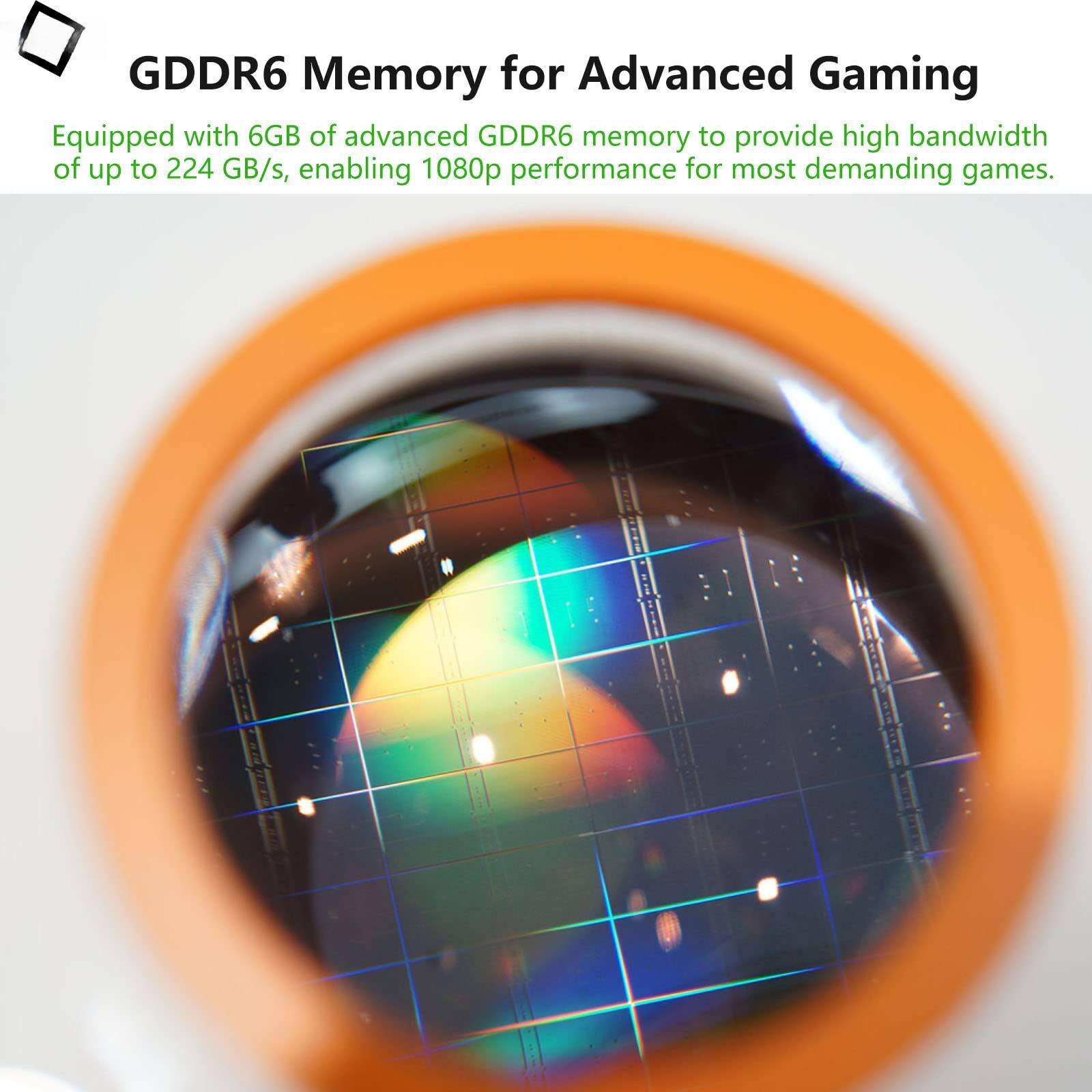 GDDR6 Memory for Advanced Gaming

Equipped with 6GB of advanced GDDR6 memory to provide high bandwidth of up to 224 GB/s, enabling 1080p performance for most demanding games.