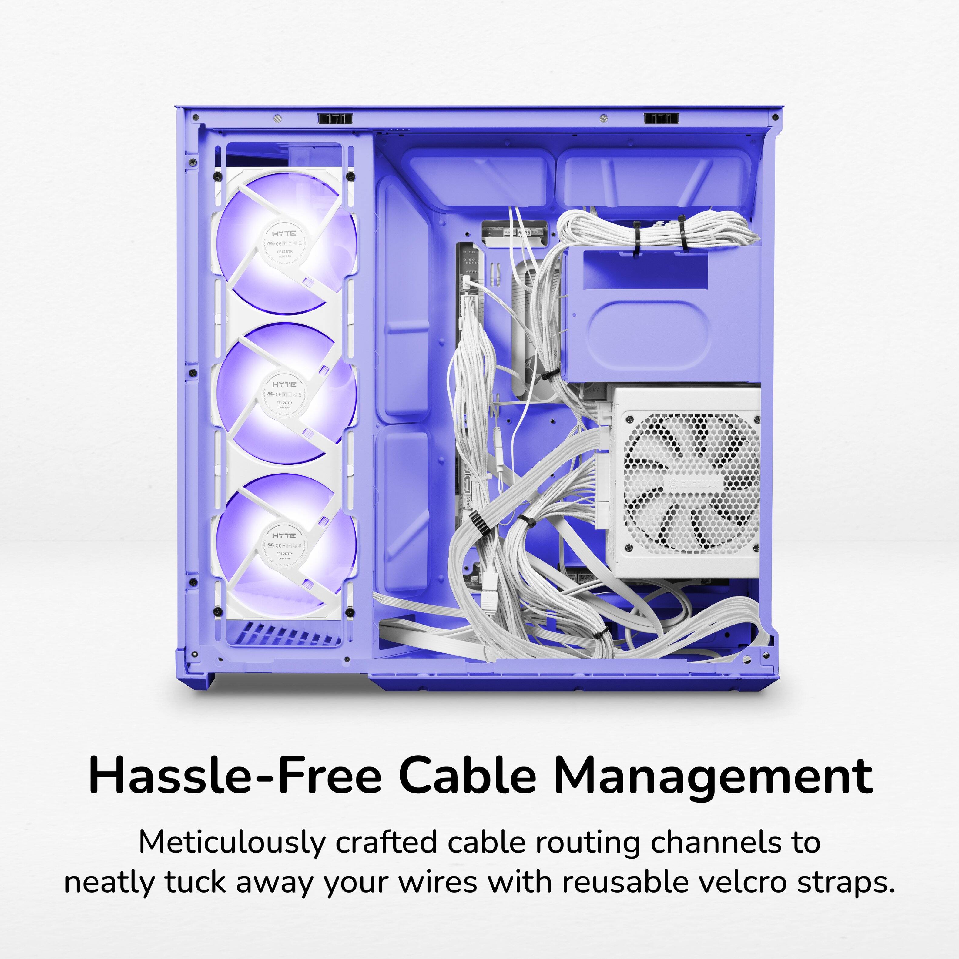 HYTE  
HYTE SEITION  
HYTE  
Hassle-Free Cable Management  
Meticulously crafted cable routing channels to neatly tuck away your wires with reusable velcro straps.