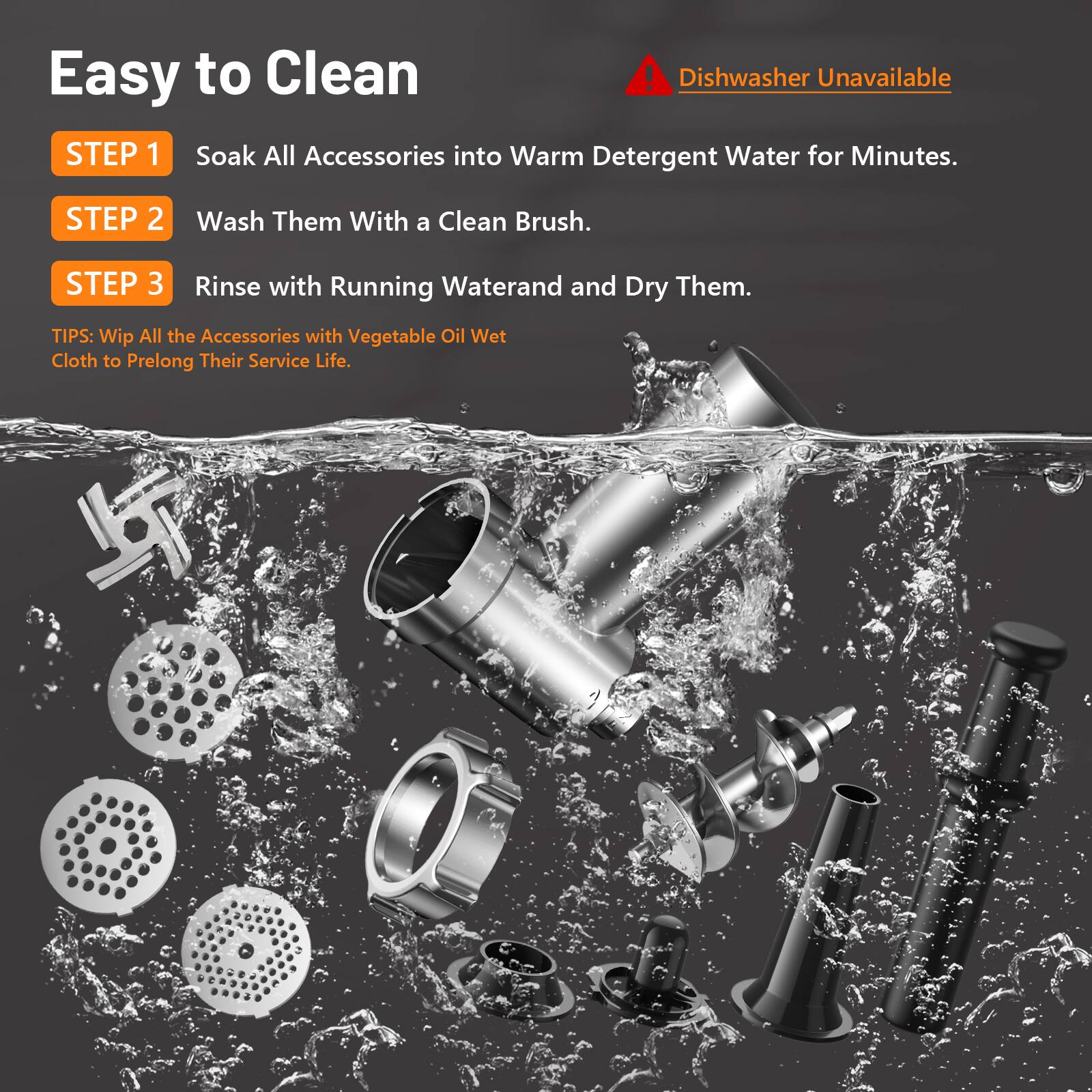 Easy to Clean

Dishwasher Unavailable

STEP 1  
Soak All Accessories into Warm Detergent Water for Minutes.

STEP 2  
Wash Them With a Clean Brush.

STEP 3  
Rinse with Running Water and Dry Them.

TIPS:  
Wipe All the Accessories with Vegetable Oil Wet Cloth to Prolong Their Service Life.