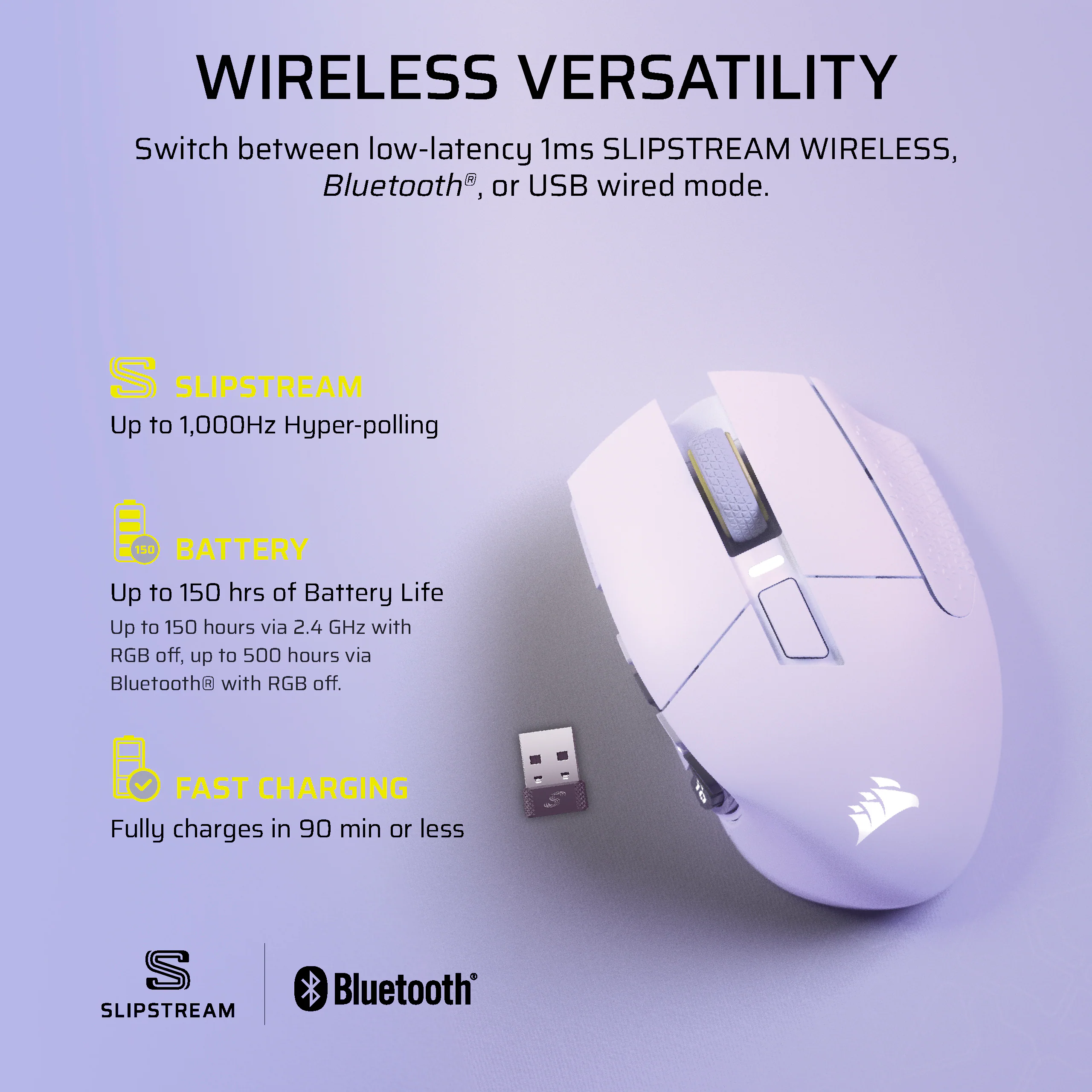 Wireless Versatility: Switch between low-latency 1ms Slipstream Wireless, Bluetooth, or USB wired mode.

Battery: Up to 150 hours of battery life via 2.4 GHz with RGB off, up to 500 hours via Bluetooth with RGB off.

Fast Charging: Fully charges in 90 minutes or less.