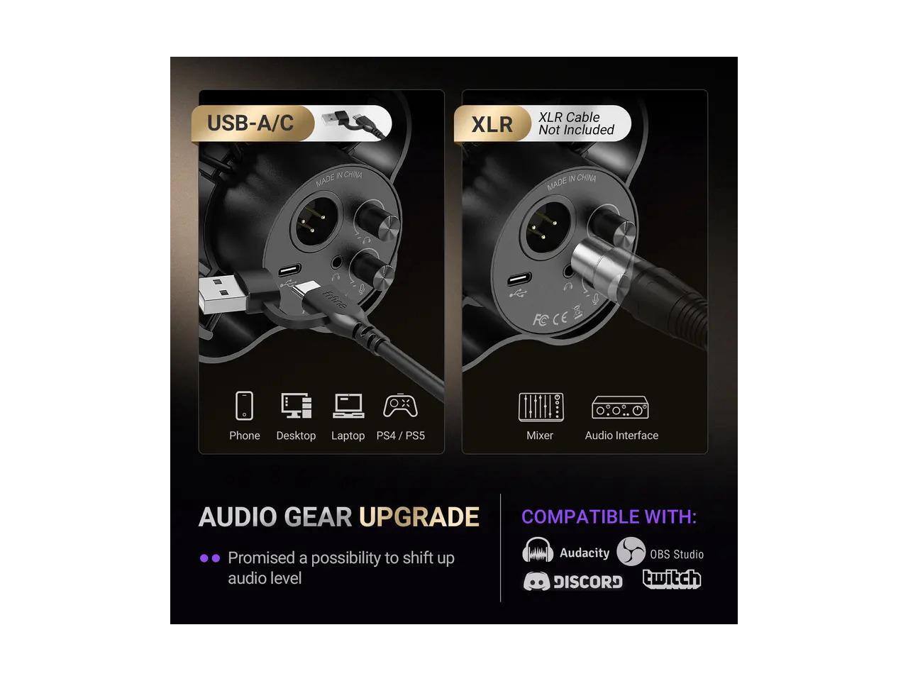 USB-A/C XLR XLR Cable Not Included  
MADE IN CHINA  
MADE IN CHINA  
AUDIO GEAR UPGRADE  
Promised a possibility to shift up audio level  
COMPATIBLE WITH:  
Audacity OBS Studio DISCORD twitch