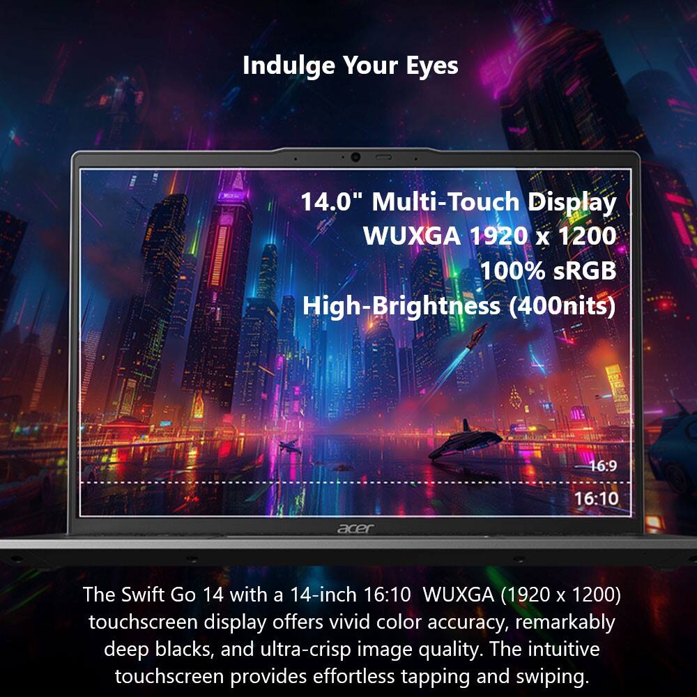 Indulge Your Eyes 14.0" Multi-Touch Display WUXGA 1920 x 1200 100% sRGB High-Brightness (400nits) 16:9 16:10 acer The Swift Go 14 with a 14-inch 16:10 WUXGA (1920 X 1200) touchscreen display offers vivid color accuracy, remarkably deep blacks, and ultra-crisp image quality. The intuitive touchscreen provides effortless tapping and swiping.