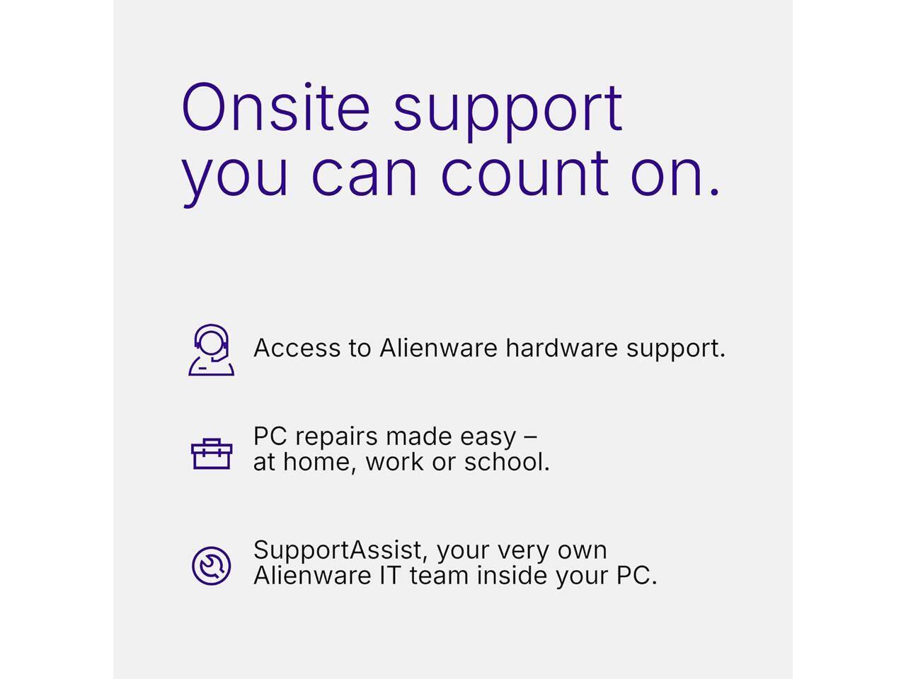 Onsite support you can count on.

- Access to Alienware hardware support.
- PC repairs made easy – at home, work or school.
- SupportAssist, your very own Alienware IT team inside your PC.