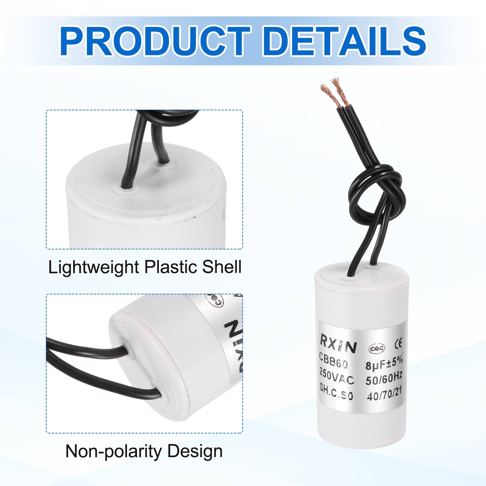 PRODUCT DETAILS

- Lightweight Plastic Shell
- Non-polarity Design

RXIN CBB60 8µF±5% 250VAC 50/60Hz SH.C.SO 40/70/21
