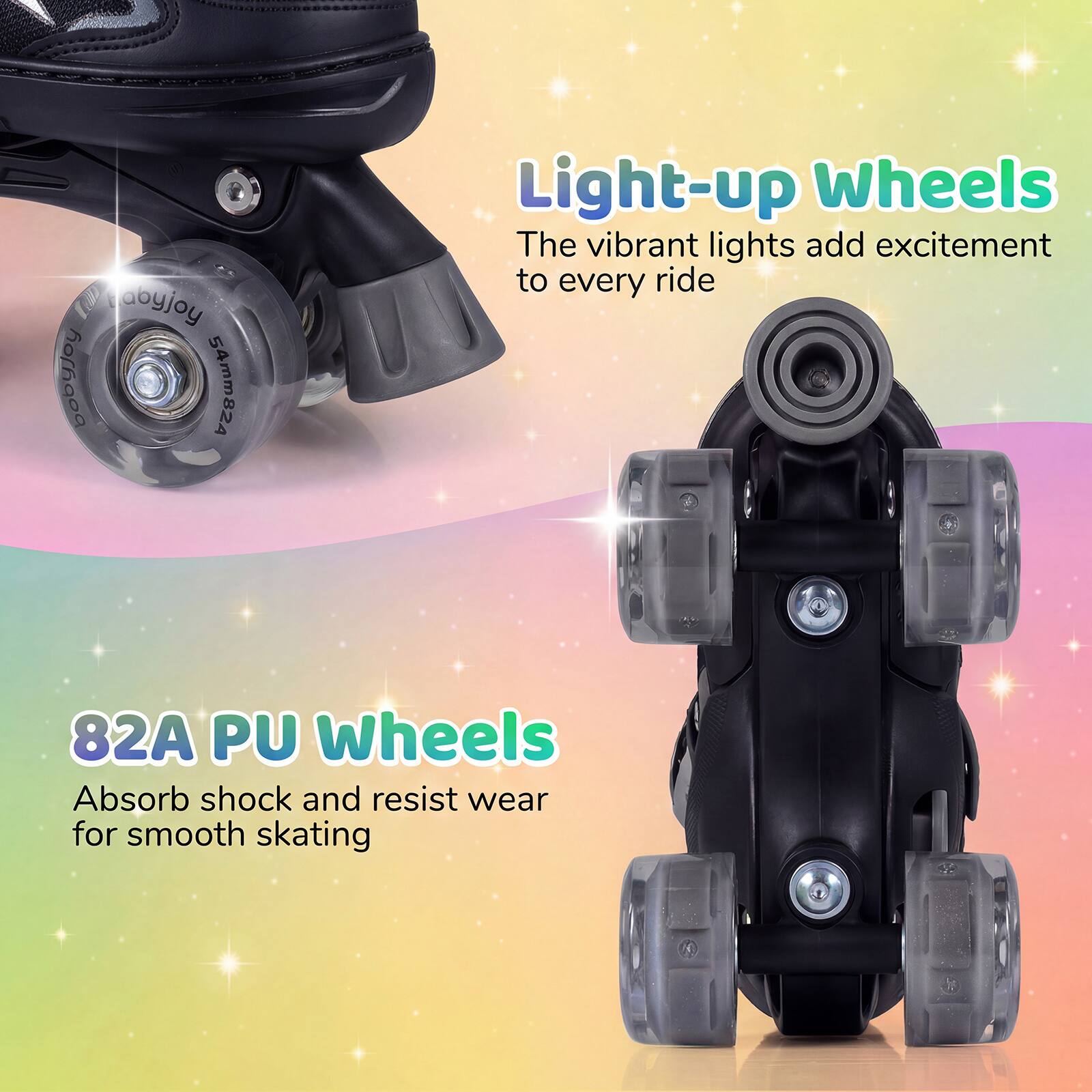 abyjoy horhaoa 54mm824 Light-up Wheels  
The vibrant lights add excitement to every ride  
82A PU Wheels  
Absorb shock and resist wear for smooth skating