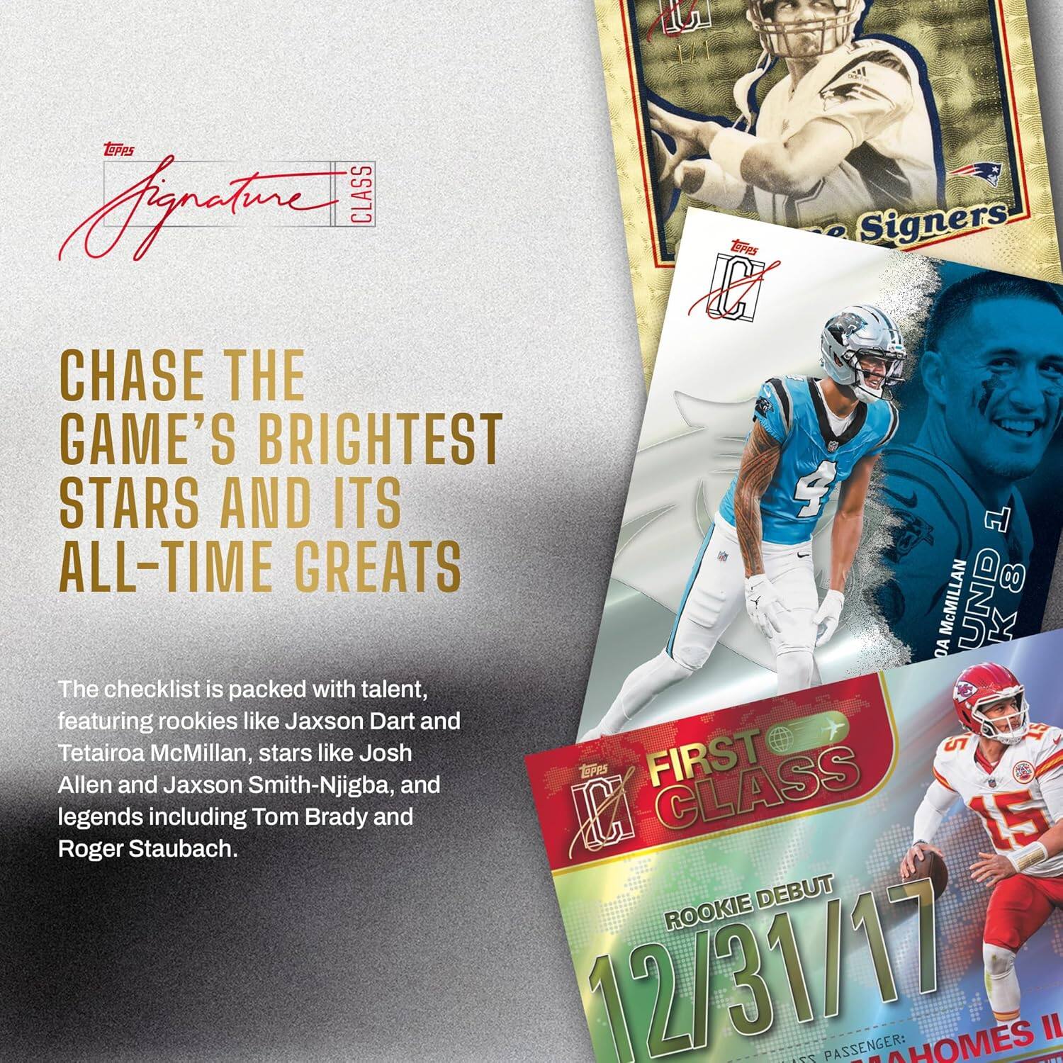 Signature CLASS

CHASE THE GAME'S BRIGHTEST STARS AND ITS ALL-TIME GREATS

The checklist is packed with talent, featuring rookies like Jaxson Dart and Tetairoa McMillan, stars like Josh Allen and Jaxson Smith-Njigba, and legends including Tom Brady and Roger Staubach.

FIRST CLASS

ROOKIE DEBUT
12/31/17

PASSENGER: AHOMES II