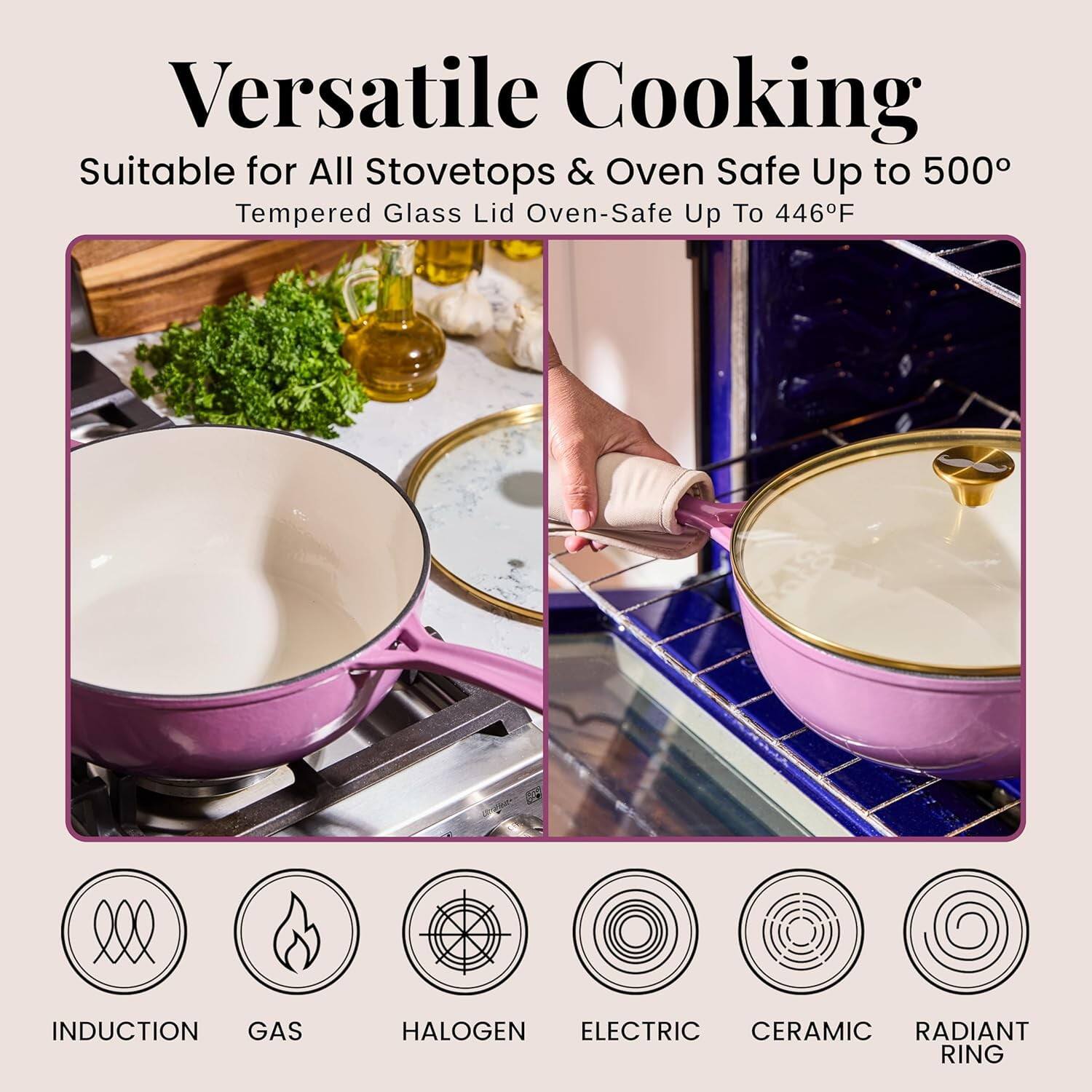 Versatile Cooking  
Suitable for All Stovetops & Oven Safe Up to 500°  
Tempered Glass Lid Oven-Safe Up To 446°F  

INDUCTION  
GAS  
HALOGEN  
ELECTRIC  
CERAMIC  
RADIANT RING