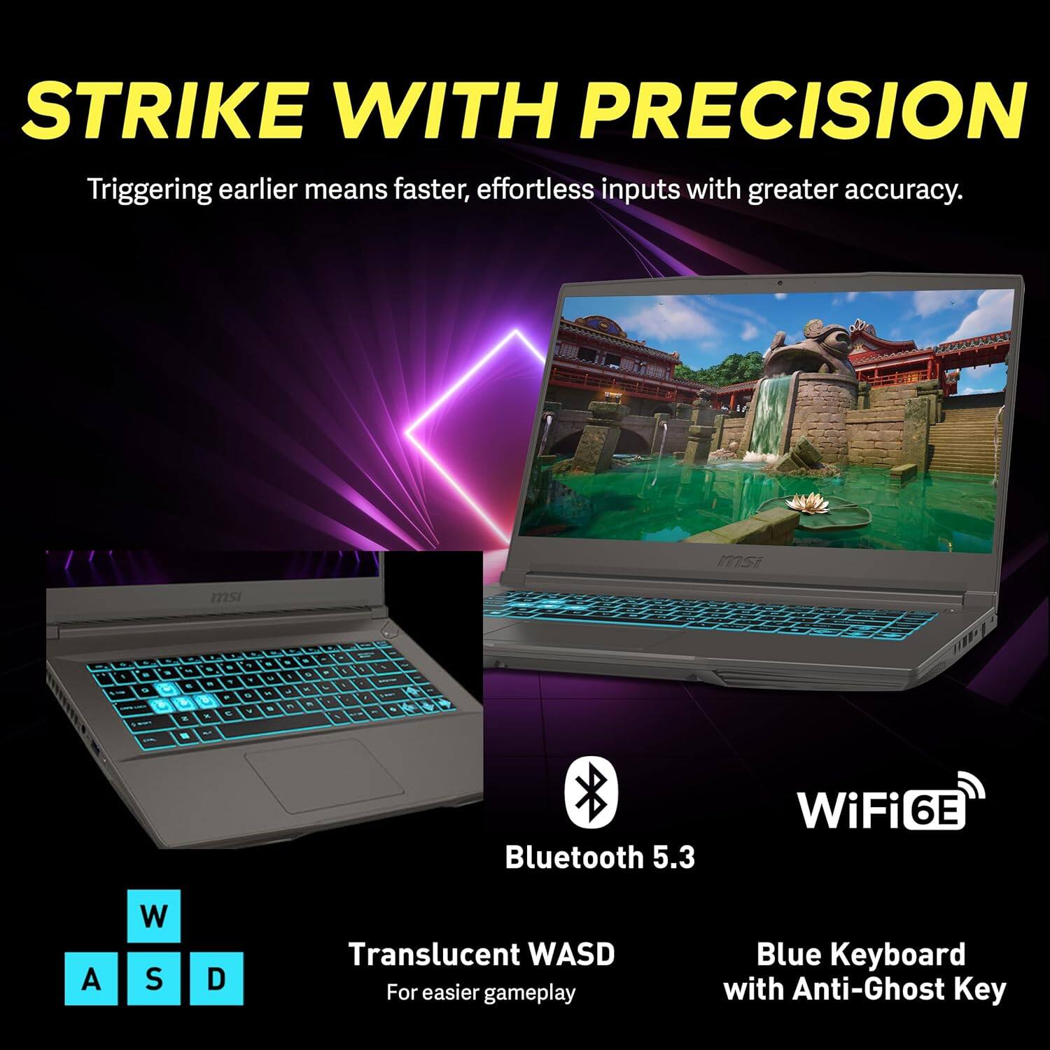 STRIKE WITH PRECISION  
Triggering earlier means faster, effortless inputs with greater accuracy.

- Bluetooth 5.3
- WiFi 6E
- Translucent WASD for easier gameplay
- Blue Keyboard with Anti-Ghost Key