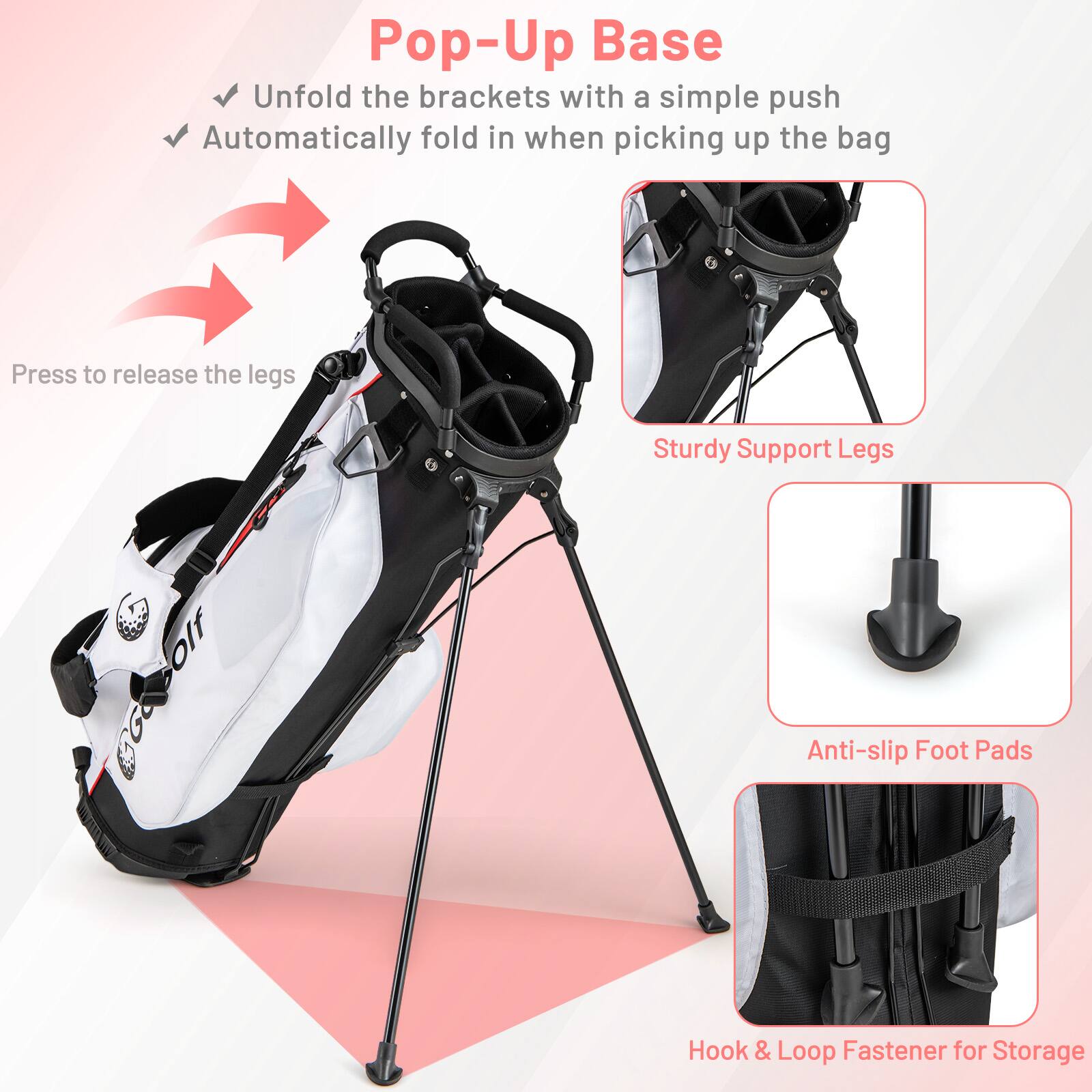 Pop-Up Base  
- Unfold the brackets with a simple push  
- Automatically fold in when picking up the bag  

Press to release the legs  

Sturdy Support Legs  
Anti-slip Foot Pads  
Hook & Loop Fastener for Storage