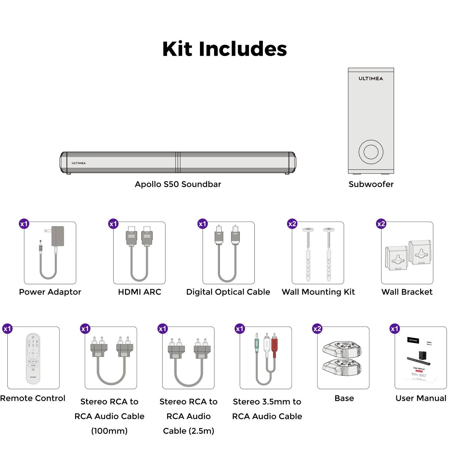 Kit Includes ULTIMEA TA Apollo S50 Soundbar Subwoofer x1 x1 x1 x2 x2 Power Adaptor HDMI ARC Digital Optical Cable Wall Mounting Kit Wall Bracket x1 x1 x1 x1 x2 x1 Remote Control Stereo RCA to RCA Audio Cable (100mm) Stereo RCA to RCA Audio Cable (2.5m) Stereo 3.5mm to RCA Audio Cable Base User Manual